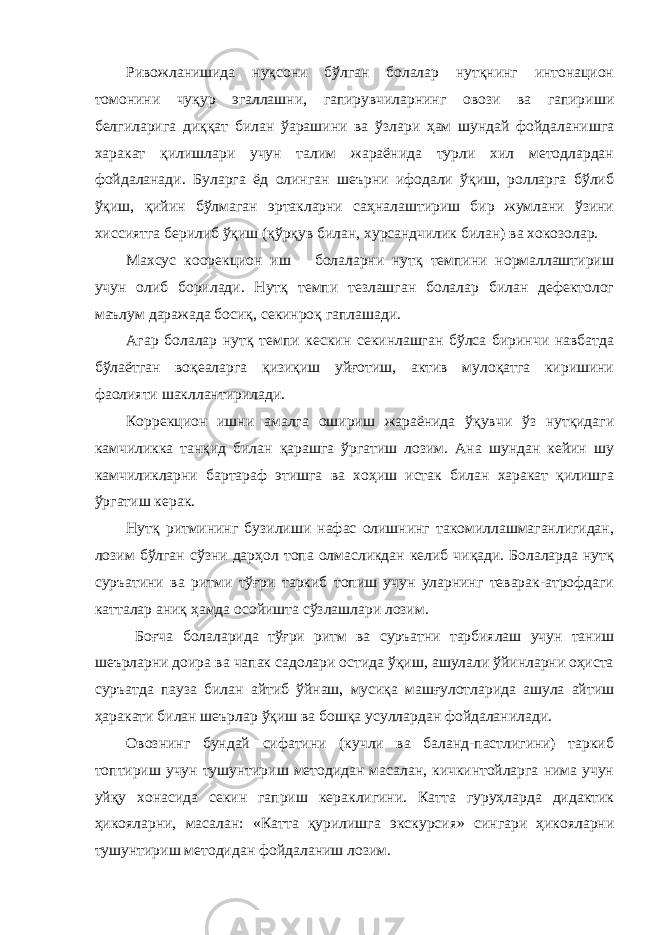 Ривожланишида нуқсони бўлган болалар нутқнинг интонацион томонини чуқур эгаллашни, гапирувчиларнинг овози ва гапириши белгиларига диққат билан ўарашини ва ўзлари ҳам шундай фойдаланишга харакат қилишлари учун талим жараёнида турли хил методлардан фойдаланади. Буларга ёд олинган шеърни ифодали ўқиш, ролларга бўлиб ўқиш, қийин бўлмаган эртакларни саҳналаштириш бир жумлани ўзини хиссиятга берилиб ўқиш (қўрқув билан, хурсандчилик билан) ва хокозолар. Махсус коорекцион иш болаларни нутқ темпини нормаллаштириш учун олиб борилади. Нутқ темпи тезлашган болалар билан дефектолог маълум даражада босиқ, секинроқ гаплашади. Агар болалар нутқ темпи кескин секинлашган бўлса биринчи навбатда бўлаётган воқеаларга қизиқиш уйғотиш, актив мулоқатга киришини фаолияти шакллантирилади. Коррекцион ишни амалга ошириш жараёнида ўқувчи ўз нутқидаги камчиликка танқид билан қарашга ўргатиш лозим. Ана шундан кейин шу камчиликларни бартараф этишга ва хоҳиш истак билан харакат қилишга ўргатиш керак. Нутқ ритмининг бузилиши нафас олишнинг такомиллашмаганлигидан, лозим бўлган сўзни дарҳол топа олмасликдан келиб чиқади. Болаларда нутқ суръатини ва ритми тўғри таркиб топиш учун уларнинг теварак-атрофдаги катталар аниқ ҳамда осойишта сўзлашлари лозим. Боғча болаларида тўғри ритм ва суръатни тарбиялаш учун таниш шеърларни доира ва чапак садолари остида ўқиш, ашулали ўйинларни оҳиста суръатда пауза билан айтиб ўйнаш, мусиқа машғулотларида ашула айтиш ҳаракати билан шеърлар ўқиш ва бошқа усуллардан фойдаланилади. Овознинг бундай сифатини (кучли ва баланд-пастлигини) таркиб топтириш учун тушунтириш методидан масалан, кичкинтойларга нима учун уйқу хонасида секин гаприш кераклигини. Катта гуруҳларда дидактик ҳикояларни, масалан: «Катта қурилишга экскурсия» сингари ҳикояларни тушунтириш методидан фойдаланиш лозим. 