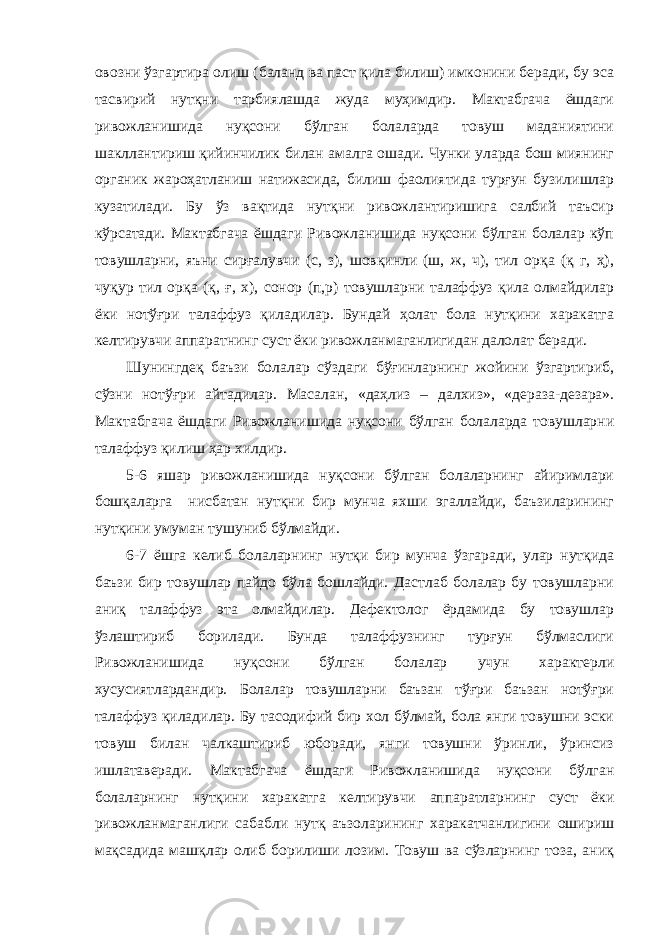 овозни ўзгартира олиш (баланд ва паст қила билиш) имконини беради, бу эса тасвирий нутқни тарбиялашда жуда муҳимдир. Мактабгача ёшдаги ривожланишида нуқсони бўлган болаларда товуш маданиятини шакллантириш қийинчилик билан амалга ошади. Чунки уларда бош миянинг органик жароҳатланиш натижасида, билиш фаолиятида турғун бузилишлар кузатилади. Бу ўз вақтида нутқни ривожлантиришига салбий таъсир кўрсатади. Мактабгача ёшдаги Ривожланишида нуқсони бўлган болалар кўп товушларни, яъни сирғалувчи (с, з), шовқинли (ш, ж, ч), тил орқа (қ г, ҳ), чуқур тил орқа (қ, ғ, х), сонор (п,р) товушларни талаффуз қила олмайдилар ёки нотўғри талаффуз қиладилар. Бундай ҳолат бола нутқини харакатга келтирувчи аппаратнинг суст ёки ривожланмаганлигидан далолат беради. Шунингдеқ баъзи болалар сўздаги бўғинларнинг жойини ўзгартириб, сўзни нотўғри айтадилар. Масалан, «даҳлиз – далхиз», «дераза-дезара». Мактабгача ёшдаги Ривожланишида нуқсони бўлган болаларда товушларни талаффуз қилиш ҳар хилдир. 5-6 яшар ривожланишида нуқсони бўлган болаларнинг айиримлари бошқаларга нисбатан нутқни бир мунча яхши эгаллайди, баъзиларининг нутқини умуман тушуниб бўлмайди. 6-7 ёшга келиб болаларнинг нутқи бир мунча ўзгаради, улар нутқида баъзи бир товушлар пайдо бўла бошлайди. Дастлаб болалар бу товушларни аниқ талаффуз эта олмайдилар. Дефектолог ёрдамида бу товушлар ўзлаштириб борилади. Бунда талаффузнинг турғун бўлмаслиги Ривожланишида нуқсони бўлган болалар учун характерли хусусиятлардандир. Болалар товушларни баъзан тўғри баъзан нотўғри талаффуз қиладилар. Бу тасодифий бир хол бўлмай, бола янги товушни эски товуш билан чалкаштириб юборади, янги товушни ўринли, ўринсиз ишлатаверади. Мактабгача ёшдаги Ривожланишида нуқсони бўлган болаларнинг нутқини харакатга келтирувчи аппаратларнинг суст ёки ривожланмаганлиги сабабли нутқ аъзоларининг харакатчанлигини ошириш мақсадида машқлар олиб борилиши лозим. Товуш ва сўзларнинг тоза, аниқ 