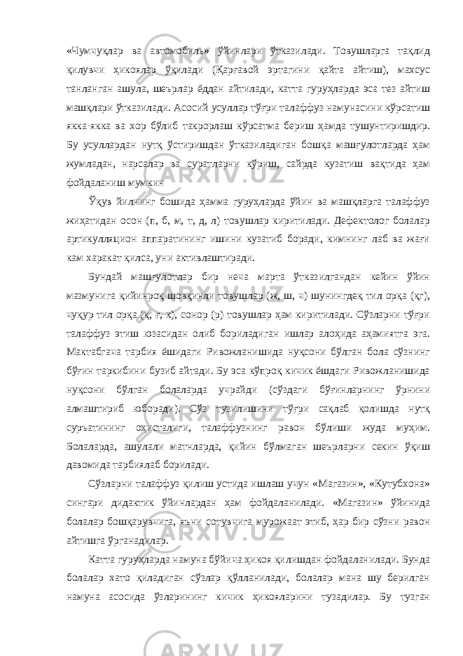 «Чумчуқлар ва автомобиль» ўйинлари ўтказилади. Товушларга тақлид қилувчи ҳикоялар ўқилади (Қарғавой эртагини қайта айтиш), махсус танланган ашула, шеърлар ёддан айтилади, катта гуруҳларда эса тез айтиш машқлари ўтказилади. Асосий усуллар тўғри талаффуз намунасини кўрсатиш якка-якка ва хор бўлиб такрорлаш кўрсатма бериш ҳамда тушунтиришдир. Бу усуллардан нутқ ўстиришдан ўтказиладиган бошқа машғулотларда ҳам жумладан, нарсалар ва суратларни кўриш, сайрда кузатиш вақтида ҳам фойдаланиш мумкин Ўқув йилнинг бошида ҳамма гуруҳларда ўйин ва машқларга талаффуз жиҳатидан осон (п, б, м, т, д, л) товушлар киритилади. Дефектолог болалар артикулляцион аппаратининг ишини кузатиб боради, кимнинг лаб ва жағи кам харакат қилса, уни активлаштиради. Бундай машғулотлар бир неча марта ўтказилгандан кейин ўйин мазмунига қийинроқ шовқинли товушлар (ж, ш, ч) шунингдеқ тил орқа (қг), чуқур тил орқа (қ, ғ, к), сонор (р) товушлар ҳам киритилади. Сўзларни тўғри талаффуз этиш юзасидан олиб бориладиган ишлар алоҳида аҳамиятга эга. Мактабгача тарбия ёшидаги Ривожланишида нуқсони бўлган бола сўзнинг бўғин таркибини бузиб айтади. Бу эса кўпроқ кичик ёшдаги Ривожланишида нуқсони бўлган болаларда учрайди (сўздаги бўғинларнинг ўрнини алмаштириб юборади). Сўз тузилишини тўғри сақлаб қолишда нутқ суръатининг оҳисталиги, талаффузнинг равон бўлиши жуда муҳим. Болаларда, ашулали матнларда, қийин бўлмаган шеърларни секин ўқиш давомида тарбиялаб борилади. Сўзларни талаффуз қилиш устида ишлаш учун «Магазин», «Кутубхона» сингари дидактик ўйинлардан ҳам фойдаланилади. «Магазин» ўйинида болалар бошқарувчига, яъни сотувчига мурожаат этиб, ҳар бир сўзни равон айтишга ўрганадилар. Катта гуруҳларда намуна бўйича ҳикоя қилишдан фойдаланилади. Бунда болалар хато қиладиган сўзлар қўлланилади, болалар мана шу берилган намуна асосида ўзларининг кичик ҳикояларини тузадилар. Бу тузган 