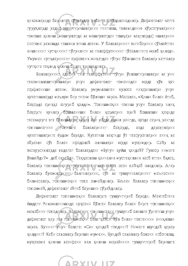 ҳикояларида берилган сўзлардан албатта фойдаланадилар. Дефектолог катта гуруҳларда радио эшиттиришларини тинглаш, телевидение кўрсатувларини томоша қилиш (машғулотда ва машғулотдан ташқари вақтларда) ишларини система равишда ташкил этиш лозим. У болаларнинг эътиборини сўзлаётган кишининг нутқининг тўғрилиги ва талаффузининг гўзаллигига жалб қилади. Умуман нутқларининг орфоэпик жиҳатдан тўғри бўлишига болалар катталар нутқига тақлид қилиш билан эришадилар. Болаларнинг адабий тил талаффузини тўғри ўзлаштиришлари ва уни такомиллаштиришлари учун дефектолог томонидан жуда кўп куч сарфланиши лозим. Болалар умумлашган хулоса чиқаришлари учун кузатишларда маълум бир тизим бўлиши керак. Масалан, «Қиши билан ётиб, баҳорда ариққа югуриб қолди». Топишмоқни топиш учун болалар илиқ баҳорги кунлар бошланиши билан қорларни эрий бошлаши ҳақида тасаввурга эга бўлишлари керак ёки «Езда яшил рангда, кузда сариқ рангда топишмогини топишга болаларнинг баҳорда, езда дараҳтларни кузатишларига ёрдам беради. Кузатиш вақтида ўз таасуротларни аниқ ва образли сўз билан ифодалай олишлари жуда муҳимдир. Сайр ва экскурсияларда педагог болалардан: «Бугун қуёш қандай? Гулзор нимага ўхшайди?»- деб сқрайди. Таққослаш қанчалик мустақиллик касб этган бқлса, болалар топишмоқнинг маъносини шунчалик осон пайқаб оладилар. Агар болалар буюмларнинг белгиларини, сўз ва тушунчаларнинг маъносини билмасалар, топишмоқни топа олмайдилар. Баъзан болалар топишмоқни тополмай, дефектолог айтиб беришни сўрайдилар. Дефектолог топишмоқни болаларга тушунтириб беради. Мактабгача ёшдаги Ривожланишида нуқсони бўлган болалар билан бирга топишмоқни жавобини топадилар. Болаларни топишмоқни тушуниб олишга ўргатиш учун дефектлог ҳар гал топишмоқни бола қайси йўл билан топганини аниқлаши керак. Бунинг учун болага: «Сен қандай топдинг? Нимага шундай қарор қилдинг? Каби саволлар бериши мумкин. Бундай саволлар болани исботлаш, муҳокама қилиш вазифани хал қилиш жараёнини тушунтириб беришга 