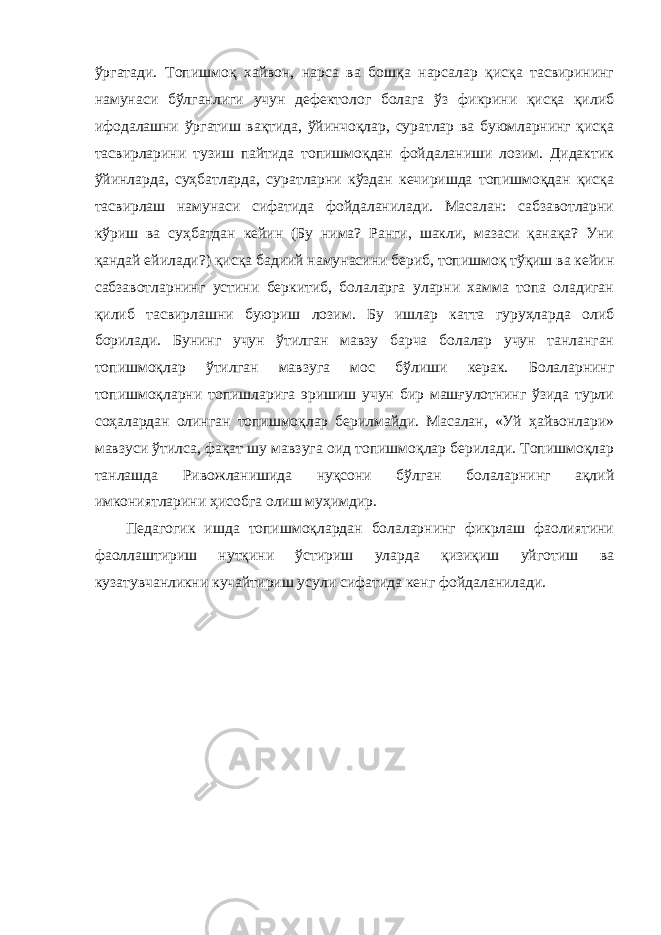 ўргатади. Топишмоқ хайвон, нарса ва бошқа нарсалар қисқа тасвирининг намунаси бўлганлиги учун дефектолог болага ўз фикрини қисқа қилиб ифодалашни ўргатиш вақтида, ўйинчоқлар, суратлар ва буюмларнинг қисқа тасвирларини тузиш пайтида топишмоқдан фойдаланиши лозим. Дидактик ўйинларда, суҳбатларда, суратларни кўздан кечиришда топишмоқдан қисқа тасвирлаш намунаси сифатида фойдаланилади. Масалан: сабзавотларни кўриш ва суҳбатдан кейин (Бу нима? Ранги, шакли, мазаси қанақа? Уни қандай ейилади?) қисқа бадиий намунасини бериб, топишмоқ тўқиш ва кейин сабзавотларнинг устини беркитиб, болаларга уларни хамма топа оладиган қилиб тасвирлашни буюриш лозим. Бу ишлар катта гуруҳларда олиб борилади. Бунинг учун ўтилган мавзу барча болалар учун танланган топишмоқлар ўтилган мавзуга мос бўлиши керак. Болаларнинг топишмоқларни топишларига эришиш учун бир машғулотнинг ўзида турли соҳалардан олинган топишмоқлар берилмайди. Масалан, «Уй ҳайвонлари» мавзуси ўтилса, фақат шу мавзуга оид топишмоқлар берилади. Топишмоқлар танлашда Ривожланишида нуқсони бўлган болаларнинг ақлий имкониятларини ҳисобга олиш муҳимдир. Педагогик ишда топишмоқлардан болаларнинг фикрлаш фаолиятини фаоллаштириш нутқини ўстириш уларда қизиқиш уйготиш ва кузатувчанликни кучайтириш усули сифатида кенг фойдаланилади. 