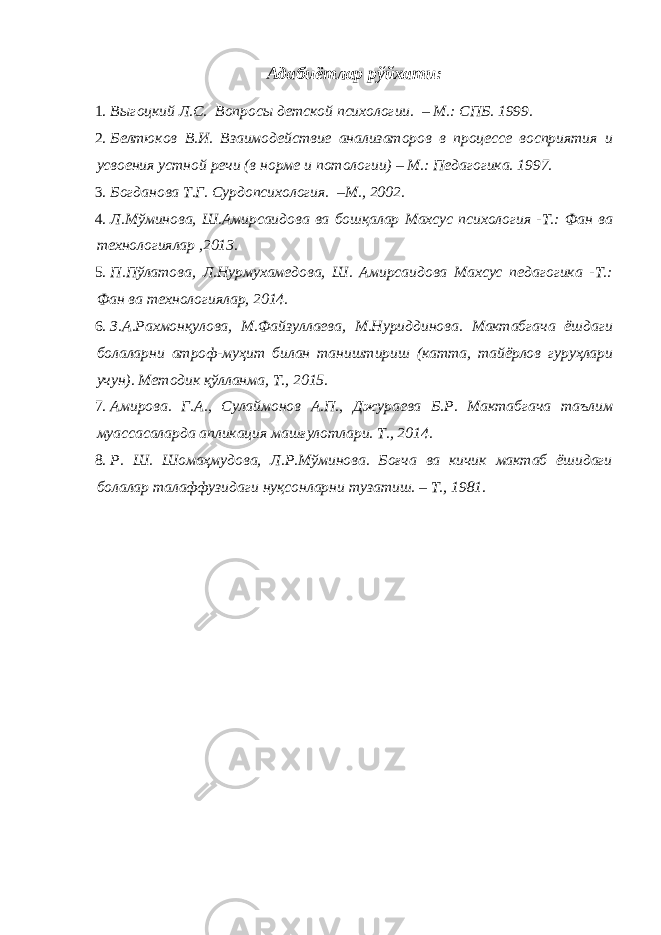 Адабиётлар рўйхати: 1. Выгоцкий Л.С. Вопросы детской психологии. – М.: СПБ. 1999. 2. Белтюков В.И. Взаимодействие анализаторов в процессе восприятия и усвоения устной речи (в норме и потологии) – М.: Педагогика. 1997. 3. Богданова Т.Г. Сурдопсихология. –М., 2002. 4. Л.Мўминова, Ш.Амирсаидова ва бошқалар Махсус психология -Т.: Фан ва технологиялар ,2013. 5. П.Пўлатова, Л.Нурмухамедова, Ш. Амирсаидова Махсус педагогика -Т.: Фан ва технологиялар, 2014. 6. З.А.Рахмонқулова, М.Файзуллаева, М.Нуриддинова. Мактабгача ёшдаги болаларни атроф-муҳит билан таништириш (катта, тайёрлов гуруҳлари учун). Методик қўлланма, Т., 2015. 7. Амирова. Г.А., Сулаймонов А.П., Джураева Б.Р. Мактабгача таълим муассасаларда апликация машғулотлари. Т., 2014. 8. Р. Ш. Шомаҳмудова, Л.Р.Мўминова. Боғча ва кичик мактаб ёшидаги болалар талаффузидаги нуқсонларни тузатиш. – Т., 1981. 