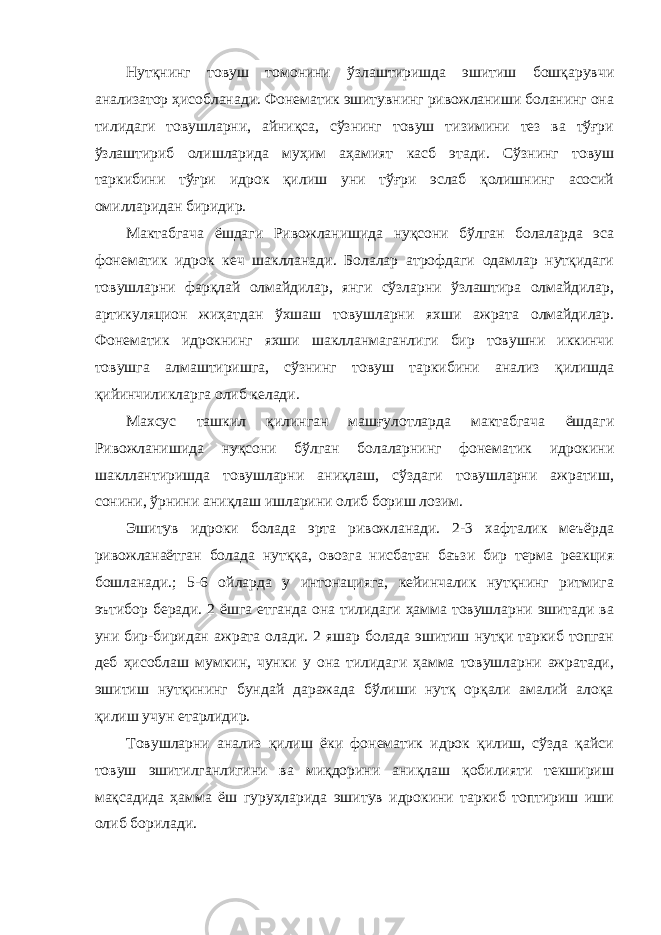 Нутқнинг товуш томонини ўзлаштиришда эшитиш бошқарувчи анализатор ҳисобланади. Фонематик эшитувнинг ривожланиши боланинг она тилидаги товушларни, айниқса, сўзнинг товуш тизимини тез ва тўғри ўзлаштириб олишларида муҳим аҳамият касб этади. Сўзнинг товуш таркибини тўғри идрок қилиш уни тўғри эслаб қолишнинг асосий омилларидан биридир. Мактабгача ёшдаги Ривожланишида нуқсони бўлган болаларда эса фонематик идрок кеч шаклланади. Болалар атрофдаги одамлар нутқидаги товушларни фарқлай олмайдилар, янги сўзларни ўзлаштира олмайдилар, артикуляцион жиҳатдан ўхшаш товушларни яхши ажрата олмайдилар. Фонематик идрокнинг яхши шаклланмаганлиги бир товушни иккинчи товушга алмаштиришга, сўзнинг товуш таркибини анализ қилишда қийинчиликларга олиб келади. Махсус ташкил қилинган машғулотларда мактабгача ёшдаги Ривожланишида нуқсони бўлган болаларнинг фонематик идрокини шакллантиришда товушларни аниқлаш, сўздаги товушларни ажратиш, сонини, ўрнини аниқлаш ишларини олиб бориш лозим. Эшитув идроки болада эрта ривожланади. 2-3 хафталик меъёрда ривожланаётган болада нутққа, овозга нисбатан баъзи бир терма реакция бошланади.; 5-6 ойларда у интонацияга, кейинчалик нутқнинг ритмига эътибор беради. 2 ёшга етганда она тилидаги ҳамма товушларни эшитади ва уни бир-биридан ажрата олади. 2 яшар болада эшитиш нутқи таркиб топган деб ҳисоблаш мумкин, чунки у она тилидаги ҳамма товушларни ажратади, эшитиш нутқининг бундай даражада бўлиши нутқ орқали амалий алоқа қилиш учун етарлидир. Товушларни анализ қилиш ёки фонематик идрок қилиш, сўзда қайси товуш эшитилганлигини ва миқдорини аниқлаш қобилияти текшириш мақсадида ҳамма ёш гуруҳларида эшитув идрокини таркиб топтириш иши олиб борилади. 