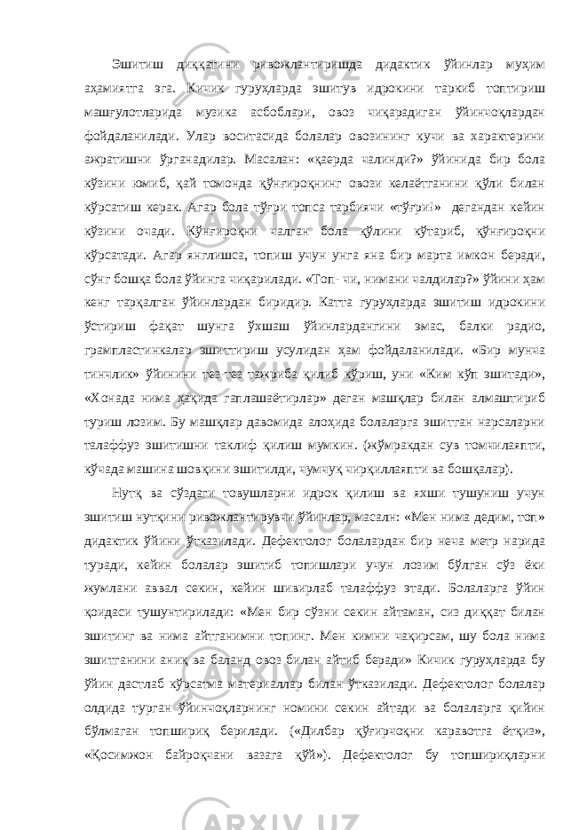 Эшитиш диққатини ривожлантиришда дидактик ўйинлар муҳим аҳамиятга эга. Кичик гуруҳларда эшитув идрокини таркиб топтириш машғулотларида музика асбоблари, овоз чиқарадиган ўйинчоқлардан фойдаланилади. Улар воситасида болалар овозининг кучи ва характерини ажратишни ўрганадилар. Масалан: «қаерда чалинди?» ўйинида бир бола кўзини юмиб, қай томонда қўнғироқнинг овози келаётганини қўли билан кўрсатиш керак. Агар бола тўғри топса тарбиячи «тўғри!» дегандан кейин кўзини очади. Кўнғироқни чалган бола қўлини кўтариб, қўнғироқни кўрсатади. Агар янглишса, топиш учун унга яна бир марта имкон беради, сўнг бошқа бола ўйинга чиқарилади. «Топ- чи, нимани чалдилар?» ўйини ҳам кенг тарқалган ўйинлардан биридир. Катта гуруҳларда эшитиш идрокини ўстириш фақат шунга ўхшаш ўйинлардангини эмас, балки радио, грампластинкалар эшиттириш усулидан ҳам фойдаланилади. «Бир мунча тинчлик» ўйинини тез-тез тажриба қилиб кўриш, уни «Ким кўп эшитади», «Хонада нима ҳақида гаплашаётирлар» деган машқлар билан алмаштириб туриш лозим. Бу машқлар давомида алоҳида болаларга эшитган нарсаларни талаффуз эшитишни таклиф қилиш мумкин. (жўмракдан сув томчилаяпти, кўчада машина шовқини эшитилди, чумчуқ чирқиллаяпти ва бошқалар). Нутқ ва сўздаги товушларни идрок қилиш ва яхши тушуниш учун эшитиш нутқини ривожлантирувчи ўйинлар, масалн: «Мен нима дедим, топ» дидактик ўйини ўтказилади. Дефектолог болалардан бир неча метр нарида туради, кейин болалар эшитиб топишлари учун лозим бўлган сўз ёки жумлани аввал секин, кейин шивирлаб талаффуз этади. Болаларга ўйин қоидаси тушунтирилади: «Мен бир сўзни секин айтаман, сиз диққат билан эшитинг ва нима айтганимни топинг. Мен кимни чақирсам, шу бола нима эшитганини аниқ ва баланд овоз билан айтиб беради» Кичик гуруҳларда бу ўйин дастлаб кўрсатма материаллар билан ўтказилади. Дефектолог болалар олдида турган ўйинчоқларнинг номини секин айтади ва болаларга қийин бўлмаган топшириқ берилади. («Дилбар қўғирчоқни каравотга ётқиз», «Қосимжон байроқчани вазага қўй»). Дефектолог бу топшириқларни 