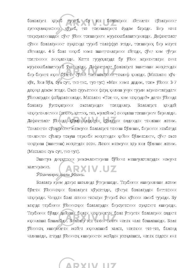 болаларга қараб туриб, бу эса болаларни айтилган сўзларнинг артикуляциясини кўриб, тез топишларига ёрдам беради. Бир неча такрорланишдан сўнг ўйин топшириғи мураккаблаштирилади. Дефектолог сўзни болаларнинг орқасида туриб талаффуз этади, топшириқ бир марта айтилади. 4-5 бола чиқиб нима эшитганларини айтади, сўнг ким тўғри топганини аниқланади. Катта гуруҳларда бу ўйин вариантлари анча мураккаблаштириб ўказилади. Дефектолог болаларга эшитиши жиҳатидан бир-бирига яқин бўлган сўзни топишларини таклиф қилади. (Масалан: кўк- кўп, йил-йўл, сув-сут, тиз-тис, туз-тус) «Мен нима дедим, топ» ўйини 3-7 дақиқа давом этади. Овоз суръатини фарқ қилиш учун турли вариантлардаги ўйинлардан фойдаланилади. Масалан: «Топ-чи, ким чақирди?» деган ўйинда болалар ўртоқларини овозларидан топадилар. Болаларга қандай чақирганлигини (секин, қаттиқ, тез, мулойим) аниқлаш топшириғи берилади. Дефектолог ўйинда қўлланиладиган сўзларни олдиндан танлаши лозим. Танланган сўзларнинг мазмуни болаларга таниш бўлиши, биринчи навбатда танланган сўзлар товуш таркиби жиҳатидан қийин бўлмаслиги, сўнг овоз чиқариш (эшитиш) жиҳатдан осон. Лекин мазмуни ҳар хил бўлиши лозим. (Масалан: сув-сут, тиз-туз). Эшитув диққатини ривожлантириш бўйича машғулотлардан намуна келтирамиз. Ўйинчоқни топ» ўйини . Болалар ярим доира шаклида ўтиришади. Тарбиячи яширилиши лозим бўлган ўйинчоқни болаларга кўрсатади, сўнгра болалардан биттасини чақиради. Чиққан бола юзини тескари ўгириб ёки кўзини юмиб туради. Бу вақтда тарбиячи ўйинчоқни болалардан бирортасини орқасига яширади. Тарбиячи бўлди дейиши билан чақирилган бола ўтирган болаларни олдига яқинлаша бошлайди. Болалар эса секин-секин чапак чала бошлашади. Бола ўйинчоқ яширилган жойга яқинлашиб келса, чапакни тез-тез, баланд чалишади, агарда ўйинчоқ яширинган жойдан узоқлашса, чапак садоси яна 