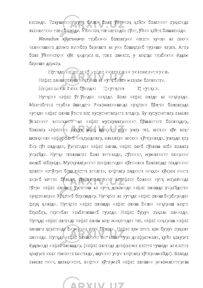 пасаяди. Товушнинг кучи билан бола ўйинчоқ қайси боланинг орқасида эканлигини топиб олади. Ўйинчоқ топилгандан сўнг, ўйин қайта бошланади. Методик кўрсатма: тарбиячи болаларни чапаги кучли ва секин чалинишига доимо эътибор беришга ва уни бошқариб туриши керак. Агар бола ўйинчоқни кўп қидирса-ю, топа олмаса, у вақтда тарбиячи ёрдам бериши даркор. Нутқда нафас олиб нафас чиқаришни ривожлантириш . Нафас олиш товуш чиқариш ва нутқ билан маҳкам боғланган. Нафас олиш 2 хил бўлади: 1)нутқсиз 2) нутқли. Нутқсиз нафас ўз-ўзидан чиқади. Бола нафас олади ва чиқаради. Мактабгача тарбия ёшидаги Ривожланишида нуқсони бўлган болаларда нутқли нафас олиш ўзига хос хусусиятларига эгадир. Бу хусусиятлар аввало ўпканинг кичиклиги ва нафас мускулларининг бўшлигига боғлиқдир, болалар нафасини чуқур эмас, шунинг учун улар тез, кескин кўп вақт шовқинли нафас олиб чиқарадилар, елкалари кескин кўтарилади, уларда ҳар бир сўз олдидан, ўртасидан нафас олиш, нафас олиб сўзлаш каби холлар учрайди. Нутқи тезлашган бола энтикади, сўзнинг, жумланинг охирини ямлаб юборади. Мускулларнинг заифлигидан кўпчилик болаларда гавданинг ҳолати нотўғри: бош пастга эгилган, кифтлар олдинга чиққан кўкрак ичига кириб кетган бўлади. Дефектологнинг вазифаси болани нутқ жараёнида тўғри нафас олишга ўргатиш ва нутқ давомида нафас олишда учрайдиган нуқсонларни йўқотиб боришдир. Нутқсиз ва нутқда нафас олиш бирбиридан фарқ қилади. Нутқсиз нафас олишда нафас олиш билан чиқариш вақти баробар, тартибли навбатлашиб туради. Нафас бурун орқали олинади. Нутқда нафас олганда нафас олиш вақт жиҳатидан тез, нафас чиқариш нафас олишга қараганда бирмунча узун бўлади. Нафас ҳам оғиз. ҳам бурун орқали олинади. Нутқда нафас олишнинг энг яхши тури диафрагмали, қуйи қовурға ёрдамида нафас олишдир. (нафас олганда диафрагма пастга тушади ва пастга қовурға икки томонга кенгаяди, шунинг учун кифтлар кўтарилмайди). Болада аввало тинч, шовқинсиз, кифтни кўтармай нафас олишни ривожлантириш 