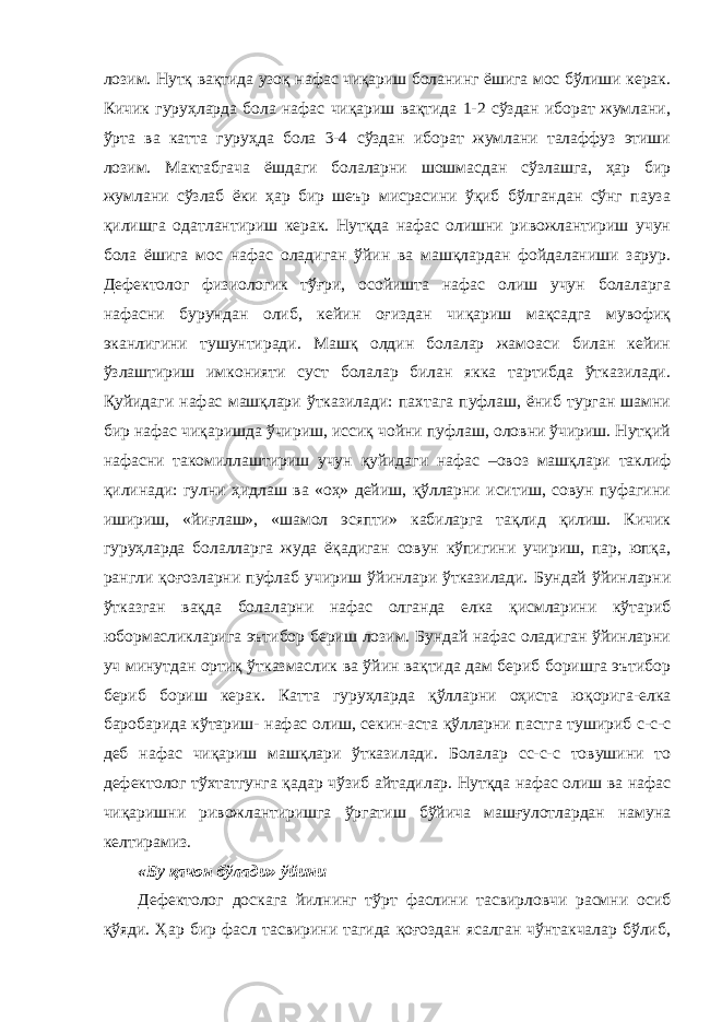 лозим. Нутқ вақтида узоқ нафас чиқариш боланинг ёшига мос бўлиши керак. Кичик гуруҳларда бола нафас чиқариш вақтида 1-2 сўздан иборат жумлани, ўрта ва катта гуруҳда бола 3-4 сўздан иборат жумлани талаффуз этиши лозим. Мактабгача ёшдаги болаларни шошмасдан сўзлашга, ҳар бир жумлани сўзлаб ёки ҳар бир шеър мисрасини ўқиб бўлгандан сўнг пауза қилишга одатлантириш керак. Нутқда нафас олишни ривожлантириш учун бола ёшига мос нафас оладиган ўйин ва машқлардан фойдаланиши зарур. Дефектолог физиологик тўғри, осойишта нафас олиш учун болаларга нафасни бурундан олиб, кейин оғиздан чиқариш мақсадга мувофиқ эканлигини тушунтиради. Машқ олдин болалар жамоаси билан кейин ўзлаштириш имконияти суст болалар билан якка тартибда ўтказилади. Қуйидаги нафас машқлари ўтказилади: пахтага пуфлаш, ёниб турган шамни бир нафас чиқаришда ўчириш, иссиқ чойни пуфлаш, оловни ўчириш. Нутқий нафасни такомиллаштириш учун қуйидаги нафас –овоз машқлари таклиф қилинади: гулни ҳидлаш ва «оҳ» дейиш, қўлларни иситиш, совун пуфагини ишириш, «йиғлаш», «шамол эсяпти» кабиларга тақлид қилиш. Кичик гуруҳларда болалларга жуда ёқадиган совун кўпигини учириш, пар, юпқа, рангли қоғозларни пуфлаб учириш ўйинлари ўтказилади. Бундай ўйинларни ўтказган вақда болаларни нафас олганда елка қисмларини кўтариб юбормасликларига эътибор бериш лозим. Бундай нафас оладиган ўйинларни уч минутдан ортиқ ўтказмаслик ва ўйин вақтида дам бериб боришга эътибор бериб бориш керак. Катта гуруҳларда қўлларни оҳиста юқорига-елка баробарида кўтариш- нафас олиш, секин-аста қўлларни пастга тушириб с-с-с деб нафас чиқариш машқлари ўтказилади. Болалар сс-с-с товушини то дефектолог тўхтатгунга қадар чўзиб айтадилар. Нутқда нафас олиш ва нафас чиқаришни ривожлантиришга ўргатиш бўйича машғулотлардан намуна келтирамиз. «Бу қачон бўлади» ўйини Дефектолог доскага йилнинг тўрт фаслини тасвирловчи расмни осиб қўяди. Ҳар бир фасл тасвирини тагида қоғоздан ясалган чўнтакчалар бўлиб, 