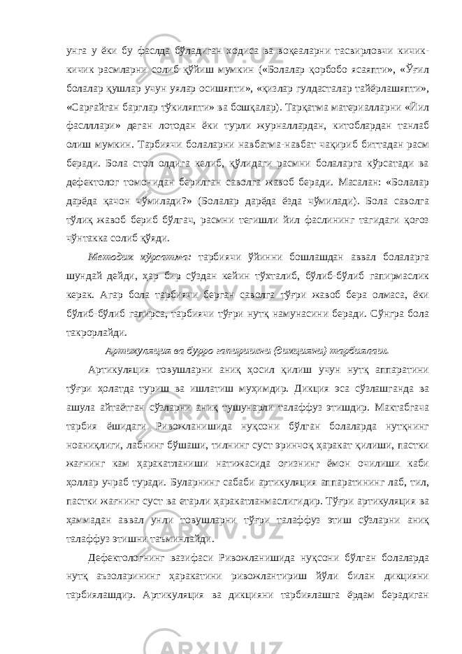 унга у ёки бу фаслда бўладиган ходиса ва воқеаларни тасвирловчи кичик- кичик расмларни солиб қўйиш мумкин («Болалар қорбобо ясаяпти», «Ўғил болалар қушлар учун уялар осишяпти», «қизлар гулдасталар тайёрлашяпти», «Сарғайган барглар тўкиляпти» ва бошқалар). Тарқатма материалларни «Йил фаслллари» деган лотодан ёки турли журналлардан, китоблардан танлаб олиш мумкин. Тарбиячи болаларни навбатма-навбат чақириб биттадан расм беради. Бола стол олдига келиб, қўлидаги расмни болаларга кўрсатади ва дефектолог томонидан берилган саволга жавоб беради. Масалан: «Болалар дарёда қачон чўмилади?» (Болалар дарёда ёзда чўмилади). Бола саволга тўлиқ жавоб бериб бўлгач, расмни тегишли йил фаслининг тагидаги қоғоз чўнтакка солиб қўяди. Методик кўрсатма: тарбиячи ўйинни бошлашдан аввал болаларга шундай дейди, ҳар бир сўздан кейин тўхталиб, бўлиб-бўлиб гапирмаслик керак. Агар бола тарбиячи берган саволга тўғри жавоб бера олмаса, ёки бўлиб-бўлиб гапирса, тарбиячи тўғри нутқ намунасини беради. Сўнгра бола такрорлайди. Артикуляция ва бурро гапиришни (дикцияни) тарбиялаш. Артикуляция товушларни аниқ ҳосил қилиш учун нутқ аппаратини тўғри ҳолатда туриш ва ишлатиш муҳимдир. Дикция эса сўзлашганда ва ашула айтаётган сўзларни аниқ тушунарли талаффуз этишдир. Мактабгача тарбия ёшидаги Ривожланишида нуқсони бўлган болаларда нутқнинг ноаниқлиги, лабнинг бўшаши, тилнинг суст эринчоқ ҳаракат қилиши, пастки жағнинг кам ҳаракатланиши натижасида оғизнинг ёмон очилиши каби ҳоллар учраб туради. Буларнинг сабаби артикуляция аппаратининг лаб, тил, пастки жағнинг суст ва етарли ҳаракатланмаслигидир. Тўғри артикуляция ва ҳаммадан аввал унли товушларни тўғри талаффуз этиш сўзларни аниқ талаффуз этишни таъминлайди. Дефектологнинг вазифаси Ривожланишида нуқсони бўлган болаларда нутқ аъзоларининг ҳаракатини ривожлантириш йўли билан дикцияни тарбиялашдир. Артикуляция ва дикцияни тарбиялашга ёрдам берадиган 