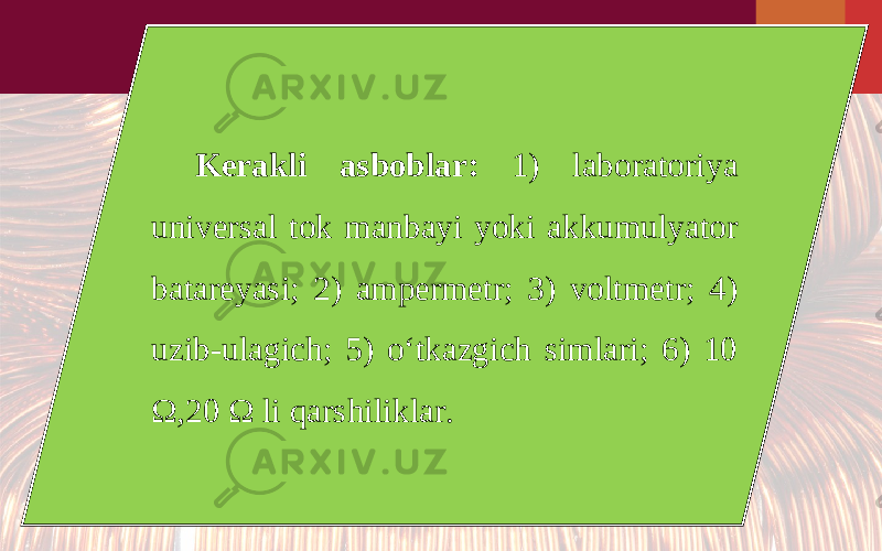 Kerakli asboblar: 1) laboratoriya universal tok manbayi yoki akkumulyator batareyasi; 2) ampermetr; 3) voltmetr; 4) uzib-ulagich; 5) o‘tkazgich simlari; 6) 10 Ω,20 Ω li qarshiliklar. 