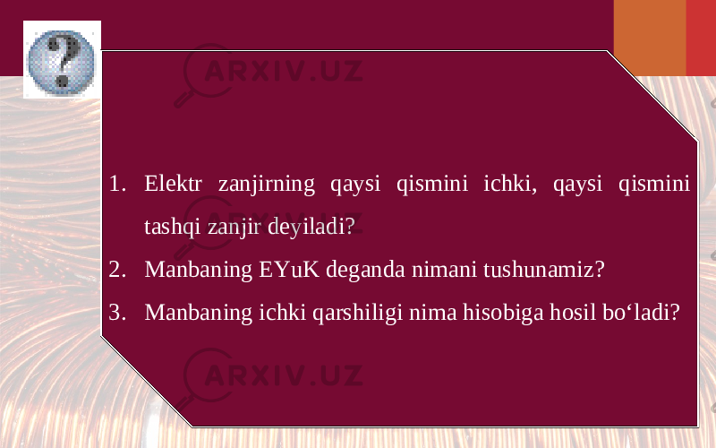 1. Elektr zanjirning qaysi qismini ichki, qaysi qismini tashqi zanjir deyiladi? 2. Manbaning EYuK deganda nimani tushunamiz? 3. Manbaning ichki qarshiligi nima hisobiga hosil bo‘ladi? 