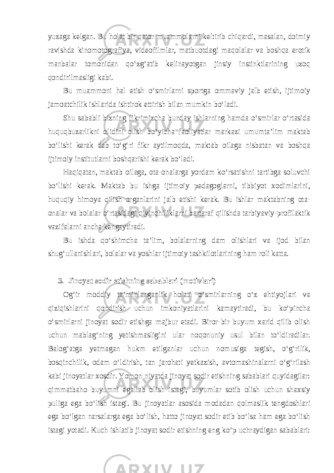 yuzaga kelgan. Bu holat bir qator muammolarni keltirib chiqardi, masalan, doimiy ravishda kinomotografiya, videofilmlar, matbuotdagi maqolalar va boshqa erotik manbalar tomonidan qo‘zg‘atib kelinayotgan jinsiy instinktlarining uzoq qondirilmasligi kabi. Bu muammoni hal etish o‘smirlarni sportga ommaviy jalb etish, ijtimoiy jamoatchilik ishlarida ishtirok ettirish bilan mumkin bo‘ladi. Shu sababli bizning fikrimizcha bunday ishlarning hamda o‘smirlar o‘rtasida huquqbuzarlikni olidini olish bo‘yicha faoliyatlar markazi umumta’lim maktab bo‘lishi kerak deb to‘g‘ri fikr aytilmoqda, maktab oilaga nisbatan va boshqa ijtimoiy institutlarni boshqarishi kerak bo‘ladi. Haqiqatan, maktab oilaga, ota-onalarga yordam ko‘rsatishni tartibga soluvchi bo‘lishi kerak. Maktab bu ishga ijtimoiy pedagoglarni, tibbiyot xodimlarini, huquqiy himoya qilish organlarini jalb etishi kerak. Bu ishlar maktabning ota- onalar va bolalar o‘rtasidagi qiyinchiliklarni bartaraf qilishda tarbiyaviy-profilaktik vazifalarni ancha kengaytiradi. Bu ishda qo‘shimcha ta’lim, bolalarning dam olishlari va ijod bilan shug‘ullanishlari, bolalar va yoshlar ijtimoiy tashkilotlarining ham roli katta. 3. Jinoyat sodir etishning sabablari (motivlari) Og‘ir moddiy ta’minlanganlik holati o‘smirlarning o‘z ehtiyojlari va qiziqishlarini qondirish uchun imkoniyatlarini kamaytiradi, bu ko‘pincha o‘smirlarni jinoyat sodir etishga majbur etadi. Biror-bir buyum xarid qilib olish uchun mablag‘ning yetishmasligini ular noqonuniy usul bilan to‘ldiradilar. Balog‘atga yetmagan hukm etilganlar uchun nomusiga tegish, o‘g‘rilik, bosqinchilik, odam o‘ldirish, tan jarohati yetkazish, avtomashinalarni o‘g‘rilash kabi jinoyatlar xosdir. Yomon niyatda jinoyat sodir etishning sabablari quyidagilar: qimmatbaho buyumni egallab olish istagi, buyumlar sotib olish uchun shaxsiy puliga ega bo‘lish istagi. Bu jinoyatlar asosida modadan qolmaslik tengdoshlari ega bo‘lgan narsalarga ega bo‘lish, hatto jinoyat sodir etib bo‘lsa ham ega bo‘lish istagi yotadi. Kuch ishlatib jinoyat sodir etishning eng ko‘p uchraydigan sabablari: 