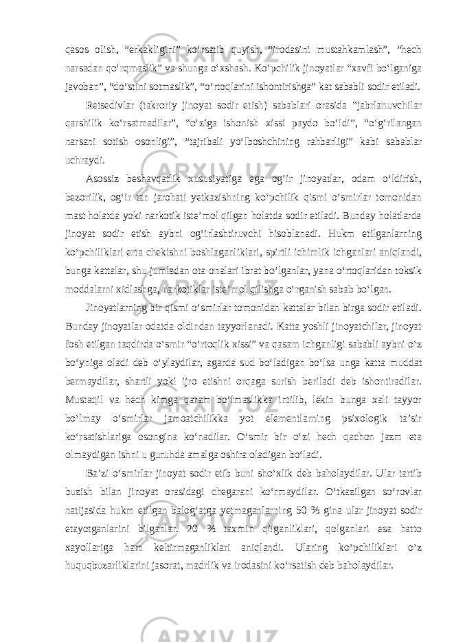 qasos olish, “erkakligini” ko‘rsatib quyish, “irodasini mustahkamlash”, “hech narsadan qo‘rqmaslik” va shunga o‘xshash. Ko‘pchilik jinoyatlar “xavfi bo‘lganiga javoban”, “do‘stini sotmaslik”, “o‘rtoqlarini ishontirishga” kat sababli sodir etiladi. Retsedivlar (takroriy jinoyat sodir etish) sabablari orasida “jabrlanuvchilar qarshilik ko‘rsatmadilar”, “o‘ziga ishonish xissi paydo bo‘ldi”, “o‘g‘rilangan narsani sotish osonligi”, “tajribali yo‘lboshchining rahbarligi” kabi sabablar uchraydi. Asossiz beshavqatlik xususiyatiga ega og‘ir jinoyatlar, odam o‘ldirish, bezorilik, og‘ir tan jarohati yetkazishning ko‘pchilik qismi o‘smirlar tomonidan mast holatda yoki narkotik iste’mol qilgan holatda sodir etiladi. Bunday holatlarda jinoyat sodir etish aybni og‘irlashtiruvchi hisoblanadi. Hukm etilganlarning ko‘pchiliklari erta chekishni boshlaganliklari, spirtli ichimlik ichganlari aniqlandi, bunga kattalar, shu jumladan ota-onalari ibrat bo‘lganlar, yana o‘rtoqlaridan toksik moddalarni xidlashga, narkotiklar iste’mol qilishga o‘rganish sabab bo‘lgan. Jinoyatlarning bir qismi o‘smirlar tomonidan kattalar bilan birga sodir etiladi. Bunday jinoyatlar odatda oldindan tayyorlanadi. Katta yoshli jinoyatchilar, jinoyat fosh etilgan taqdirda o‘smir “o‘rtoqlik xissi” va qasam ichganligi sababli aybni o‘z bo‘yniga oladi deb o‘ylaydilar, agarda sud bo‘ladigan bo‘lsa unga katta muddat bermaydilar, shartli yoki ijro etishni orqaga surish beriladi deb ishontiradilar. Mustaqil va hech kimga qaram bo‘lmaslikka intilib, lekin bunga xali tayyor bo‘lmay o‘smirlar jamoatchilikka yot elementlarning psixologik ta’sir ko‘rsatishlariga osongina ko‘nadilar. O‘smir bir o‘zi hech qachon jazm eta olmaydigan ishni u guruhda amalga oshira oladigan bo‘ladi. Ba’zi o‘smirlar jinoyat sodir etib buni sho‘xlik deb baholaydilar. Ular tartib buzish bilan jinoyat orasidagi chegarani ko‘rmaydilar. O‘tkazilgan so‘rovlar natijasida hukm etilgan balog‘atga yetmaganlarning 50 % gina ular jinoyat sodir etayotganlarini bilganlar. 20 % taxmin qilganliklari, qolganlari esa hatto xayollariga ham keltirmaganliklari aniqlandi. Ularing ko‘pchiliklari o‘z huquqbuzarliklarini jasorat, madrlik va irodasini ko‘rsatish deb baholaydilar. 