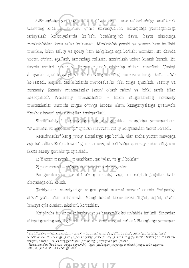 4.Balog‘atga yetmagan hukm etilganlar munosabatlari o‘ziga xosliklari. Ularning kattalardan farq qilish xususiyatlari. Balog‘atga yetmaganlarga tarbiyalash koloniyalarida bo‘lishi boshlang‘ich davri, hayot sharoitiga moslashishlari katta ta’sir ko‘rsatadi. Moslashish yaxshi va yomon ham bo‘lishi mumkin, lekin salbiy va ijobiy ham belgilarga ega bo‘lishi mumkin. Bu davrda yuqori o‘rinni egallash, jamoadagi rollarini taqsimlash uchun kurash boradi. Bu davrda tartibni buzish va jinoyatlar sodir etishning o‘sishi kuzatiladi. Tashqi dunyodan ajratib qo‘yilishi hukm etilganlarning munosabatlariga katta ta’sir ko‘rsatadi. Rejimli tashkilotlarda munosabatlar ikki turga ajratiladi: rasmiy va norasmiy. Rasmiy munosabatlar jazoni o‘tash rejimi va ichki tartib bilan boshqariladi. Norasmiy munosabatlar - hukm etilganlarning norasmiy munosabatlar tizimida tutgan o‘rniga binoan ularni kategoriyalarga ajratuvchi “boshqa hayot” qoidalari bilan boshqariladi. Stratifikatsiya 1 hukm etilganning o‘z guruhida balog‘atga yetmaganlarni “o‘zlariniki va begonalarga” ajratish mavqeini qat’iy belgilashdan iborat bo‘ladi. Retsidivistlar 2 keng jinoiy aloqalarga ega bo‘lib, ular ancha yuqori mavqega ega bo‘ladilar. Ko‘plab sonli guruhlar mavjud bo‘lishiga qaramay hukm etilganlar ikkita asosiy guruhlarga ajratiladi: 1) Yuqori mavqeli - mustahkam, qat’iylar, “o‘g‘il bolalar” 2) past statusli – ezilganlar, “pastlar” xo‘rlanganlar. Bu guruhlardan har biri o‘z guruhlariga ega, bu ko‘plab janjallar kelib chiqishiga olib keladi. Tarbiyalash koloniyasiga kelgan yangi odamni mavqei odatda “ro‘yxatga olish” yo‘li bilan aniqlanadi. Yangi bolani faxm-farosatliligini, aqlini, o‘zini himoya qila olishini tekshirib ko‘radilar. Ko‘pincha bu sinovlar beshavqat va beraxmlik ko‘rinishida bo‘ladi. Sinovdan o‘tayotganning sog‘lig‘i uchun ma’lum xavf mavjud bo‘ladi. Balog‘atga yetmagan 1 stratifikatsiya – (lotincha stratum - qaram) – daromadi kattaligiga, bilim darajasi, µokimiyati kattaligi, kasbi obro‘si katta-kichikliklariga qarab yuqoridan pastga qarab ijtimoiy qatlamlarning joylashishi. Status (lotincha status- vaziyati, h olati) – individning guruh yoki jamiyatdagi ijtimoiy vaziyati (holati). 2 Retsidivist (lot. Recidivus- orqaga qaytuvchi)- ilgari jazolangan jinoyatiga o‘xshash jinoyat sodir etgan va qattiqroq jazo olishi kerak bo‘lgan odam . 