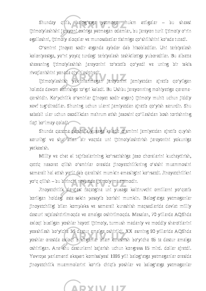 Shunday qilib, balog‘atga yetmagan hukm etilgalar – bu shaxsi ijtimoiylashishi jarayoni oxiriga yetmagan odamlar, bu jarayon turli ijtimoiy o‘rin egallashni, ijtimoiy aloqalar va munosabatlar tizimiga qo‘shilishini ko‘zda tutadi. O‘smirni jinoyat sodir etganda aybdor deb hisobladilar. Uni tarbiyalash koloniyasiga, ya’ni yopiq turdagi tarbiyalash tashkilotiga yuboradilar. Bu albatta shaxsning ijtimoiylashish jarayonini to‘xtatib qo‘yadi va uning bir tekis rivojlanishini yanada qiyinlashtiradi. Ijtimoiylashish yakunlanmagan jarayonini jamiyatdan ajratib qo‘yilgan holatda davom ettirishga to‘gri keladi. Bu Ushbu jarayonning mohiyatiga qarama- qarshidir. Ko‘pchilik o‘smirlar (jinoyat sodir etgan) ijtimoiy muhit uchun jiddiy xavf tug‘diradilar. Shuning uchun ularni jamiyatdan ajratib qo‘yish zarurdir. Shu sababli ular uchun ozodlikdan mahrum etish jazosini qo‘llashdan bosh tortishning iloji bo‘lmay qoladi. Shunda qarama-qarshilik yuzaga keladi: o‘smirni jamiyatdan ajratib quyish zarurligi va shu bilan bir vaqtda uni ijtimoiylashtirish jarayonini yakuniga yetkazish. Milliy va chet el tajribalarining ko‘rsatishiga jazo choralarini kuchaytirish, qattiq nazorat qilish o‘smirlar orasida jinoyatchilikning o‘sishi muammosini samarali hal etish yo‘li deb qaralishi mumkin emasligini ko‘rsatdi. Jinoyatchilikni yo‘q qilish – bu birinchi navbatda ijtimoiy muammodir. Jinoyatchilik darajasi faqatgina uni yuzaga keltiruvchi omillarni yo‘qotib borilgan holdagi asta-sekin pasayib borishi mumkin. Balog‘atga yetmaganlar jinoyatchiligi bilan kompleks va samarali kurashish maqsadlarida davlat milliy dasturi rejalashtirilmoqda va amalga oshirilmoqda. Masalan, 70-yillarda AQShda axloqi buzilgan yoshlar hayoti ijtimoiy, turmush madaniy va moddiy sharoitlarini yaxshilash bo‘yicha 36 dastur amalga oshirildi. XX asrning 90-yillarida AQShda yoshlar orasida axloqi buzilganlar bilan kurashish bo‘yicha 65 ta dastur amalga oshirilgan. Ana shu dasturlarni bajarish uchun kongress 15 mlrd. dollar ajratdi. Yevropa parlamenti ekspert komissiyasi 1996 yili balog‘atga yetmaganlar orasida jinoyatchilik muammolarini ko‘rib chiqib yoshlar va balog‘atga yetmaganlar 