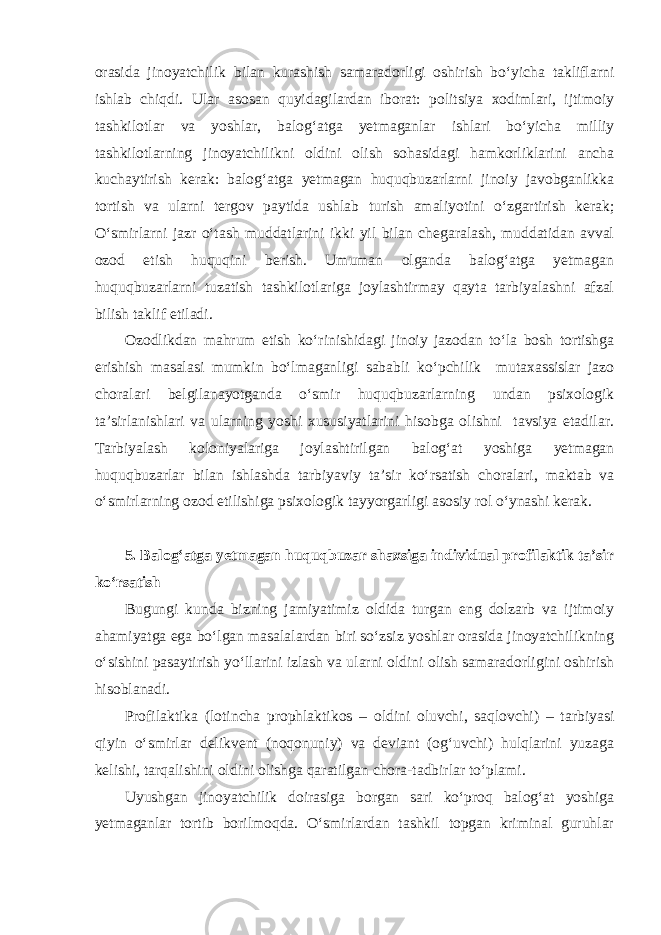 orasida jinoyatchilik bilan kurashish samaradorligi oshirish bo‘yicha takliflarni ishlab chiqdi. Ular asosan quyidagilardan iborat: politsiya xodimlari, ijtimoiy tashkilotlar va yoshlar, balog‘atga yetmaganlar ishlari bo‘yicha milliy tashkilotlarning jinoyatchilikni oldini olish sohasidagi hamkorliklarini ancha kuchaytirish kerak: balog‘atga yetmagan huquqbuzarlarni jinoiy javobganlikka tortish va ularni tergov paytida ushlab turish amaliyotini o‘zgartirish kerak; O‘smirlarni jazr o‘tash muddatlarini ikki yil bilan chegaralash, muddatidan avval ozod etish huquqini berish. Umuman olganda balog‘atga yetmagan huquqbuzarlarni tuzatish tashkilotlariga joylashtirmay qayta tarbiyalashni afzal bilish taklif etiladi. Ozodlikdan mahrum etish ko‘rinishidagi jinoiy jazodan to‘la bosh tortishga erishish masalasi mumkin bo‘lmaganligi sababli ko‘pchilik mutaxassislar jazo choralari belgilanayotganda o‘smir huquqbuzarlarning undan psixologik ta’sirlanishlari va ularning yoshi xususiyatlarini hisobga olishni tavsiya etadilar. Tarbiyalash koloniyalariga joylashtirilgan balog‘at yoshiga yetmagan huquqbuzarlar bilan ishlashda tarbiyaviy ta’sir ko‘rsatish choralari, maktab va o‘smirlarning ozod etilishiga psixologik tayyorgarligi asosiy rol o‘ynashi kerak. 5. Balog‘atga yetmagan huquqbuzar shaxsiga individual profilaktik ta’sir ko‘rsatish Bugungi kunda bizning jamiyatimiz oldida turgan eng dolzarb va ijtimoiy ahamiyatga ega bo‘lgan masalalardan biri so‘zsiz yoshlar orasida jinoyatchilikning o‘sishini pasaytirish yo‘llarini izlash va ularni oldini olish samaradorligini oshirish hisoblanadi. Profilaktika (lotincha prophlaktikos – oldini oluvchi, saqlovchi) – tarbiyasi qiyin o‘smirlar delikvent (noqonuniy) va deviant (og‘uvchi) hulqlarini yuzaga kelishi, tarqalishini oldini olishga qaratilgan chora-tadbirlar to‘plami. Uyushgan jinoyatchilik doirasiga borgan sari ko‘proq balog‘at yoshiga yetmaganlar tortib borilmoqda. O‘smirlardan tashkil topgan kriminal guruhlar 