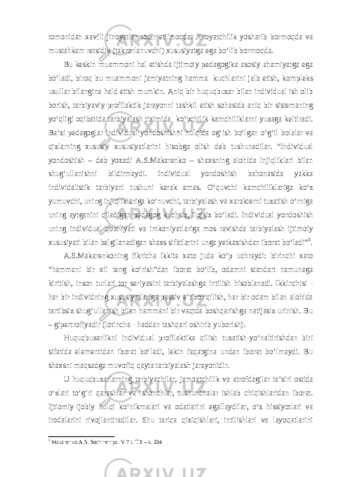 tomonidan xavfli jinoyatlar sodir etilmoqda. Jinoyatchilik yosharib bormoqda va mustahkam retsidiv (takrorlanuvchi) xususiyatga ega bo‘lib bormoqda. Bu keskin muammoni hal etishda ijtimoiy pedagogika asosiy ahamiyatga ega bo‘ladi, biroq bu muammoni jamiyatning hamma kuchlarini jalb etish, kompleks usullar bilangina hald etish mumkin. Aniq bir huquqbuzar bilan individual ish olib borish, tarbiyaviy-profilaktik jarayonni tashkil etish sohasida aniq bir sistemaning yo‘qligi oqibatida tarbiyalash tizimida ko‘pchilik kamchiliklarni yuzaga keltiradi. Ba’zi pedagoglar individual yondoshishni hulqida og‘ish bo‘lgan o‘g‘il bolalar va qizlarning xususiy xususiyatlarini hisobga olish deb tushunadilar. “Individual yondoshish – deb yozadi A.S.Makarenko – shaxsning alohida injiqliklari bilan shug‘ullanishni bildirmaydi. Individual yondoshish bahonasida yakka individalistik tarbiyani tushuni kerak emas. O‘quvchi kamchiliklariga ko‘z yumuvchi, uning injiqliklariga ko‘nuvchi, tarbiyalash va xarakterni tuzatish o‘rniga uning aytganini qiladigan pedagog kuchsiz, ilojsiz bo‘ladi. Individual yondoshish uning individual qobiliyati va imkoniyatlariga mos ravishda tarbiyalash ijtimoiy xususiyati bilan belgilanadigan shaxs sifatlarini unga yetkazishdan iborat bo‘ladi” 3 . A.S.Makarenkoning fikricha ikkita xato juda ko‘p uchraydi: birinchi xato “hammani bir xil teng ko‘rish”dan iborat bo‘lib, odamni standart namunaga kiritish, inson turlari tor seriyasini tarbiyalashga intilish hisoblanadi. Ikkinchisi - har bir individning xususiyatlariga passiv e’tibor qilish, har bir odam bilan alohida tartibsiz shug‘ullanish bilan hammani bir vaqtda boshqarishga natijasiz urinish. Bu – gipertrofiyadir (lotincha - haddan tashqari oshirib yuborish). Huquqbuzarlikni individual profilaktika qilish tuzatish-yo‘naltirishdan biri sifatida elementidan iborat bo‘ladi, lekin faqatgina undan iborat bo‘lmaydi. Bu shaxsni maqsadga muvofiq qayta tarbiyalash jarayonidir. U huquqbuzarlarning tarbiyachilar, jamoatchilik va atrofdagilar ta’siri ostida o‘zlari to‘g‘ri qarashlar va ishonchlar, tushunchalar ishlab chiqishlaridan iborat. Ijtiomiy-ijobiy hulqi ko‘nikmalari va odatlarini egallaydilar, o‘z hissiyotlari va irodalarini rivojlantiradilar. Shu tariqa qiziqishlari, intilishlari va layoqatlarini 3 Makarenko.A.S. Sochineniya. V 7 t. T.5 – s. 334 