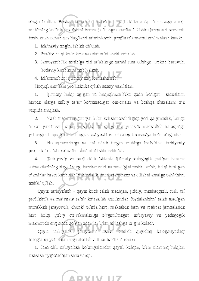 o‘zgartiradilar. Boshqa tomondan individual profilaktika aniq bir shaxsga atrof- muhitning tas’ir ko‘rsatishini bartaraf qilishga qaratiladi. Ushbu jarayonni samarali boshqarish uchun quyidagilarni ta’minlovchi profilaktik metodlarni tanlash kerak: 1. Ma’naviy ongini ishlab chiqish. 2. Pozitiv hulqi ko‘nikma va odatlarini shakllantirish 3. Jamoyatchilik tartibiga zid ta’sirlarga qarshi tura olishga imkon beruvchi irodaviy kuchlarini tarbiyalash. 4. Mikromuhitni ijtimoiy sog‘lomlashtirish. Huquqbuzarlikni profilaktika qilish asosiy vazifalari: 1. Ijtimoiy hulqi og‘gan va huquqbuzarlikka qodir bo‘lgan shaxslarni hamda ularga salbiy ta’sir ko‘rsatadigan ota-onalar va boshqa shaxslarni o‘z vaqtida aniqlash. 2. Yosh insonning jamiyat bilan kelishmovchiligiga yo‘l qo‘ymaslik, bunga imkon yaratuvchi sabablar va holatlarga yo‘l quymaslik maqsadida balog‘atga yetmagan huquqbuzarlarning shaxsi yoshi va psixologik xususiyatlarini o‘rganish 3. Huquqbuzarlarga va uni o‘rab turgan muhitga individual tarbiyaviy profilaktik ta’sir ko‘rsatish dasturini ishlab chiqish. 4. Tarbiyaviy va profilaktik ishlarda ijtimoiy-pedagogik faoliyat hamma subyektlarining birgalikdagi harakatlarini va mosligini tashkil etish, hulqi buzilgan o‘smirlar hayot kechirishini kundalik, muntazam nazorat qilishni amalga oshirishni tashkil qilish. Qayta tarbiyalash - qayta kuch talab etadigan, jiddiy, mashaqqatli, turli xil profilaktik va ma’naviy ta’sir ko‘rsatish usullaridan foydalanishni talab etadigan murakkab jarayondir, chunki oilada ham, maktabda ham va mehnat jamoalarida ham hulqi ijobiy qo‘nikmalariga o‘rganilmagan tarbiyaviy va pedagogik mazmunda eng ortda qolgan odamlar bilan ishlashga to‘g‘ri keladi. Qayta tarbiyalash jarayonini tashkil etishda quyidagi kategoriyadagi balog‘atga yetmaganlarga alohida e’tibor berilishi kerak: 1. Jazo olib tarbiyalash koloniyalaridan qaytib kelgan, lekin ularning hulqlari tashvish uyg‘otadigan shaxslarga. 