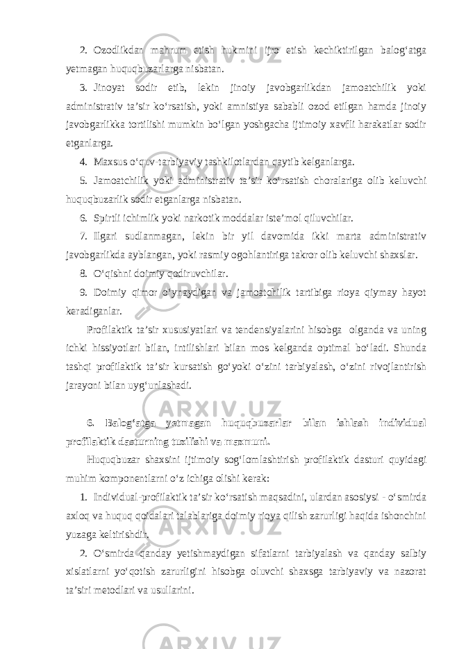 2. Ozodlikdan mahrum etish hukmini ijro etish kechiktirilgan balog‘atga yetmagan huquqbuzarlarga nisbatan. 3. Jinoyat sodir etib, lekin jinoiy javobgarlikdan jamoatchilik yoki administrativ ta’sir ko‘rsatish, yoki amnistiya sababli ozod etilgan hamda jinoiy javobgarlikka tortilishi mumkin bo‘lgan yoshgacha ijtimoiy xavfli harakatlar sodir etganlarga. 4. Maxsus o‘quv-tarbiyaviy tashkilotlardan qaytib kelganlarga. 5. Jamoatchilik yoki administrativ ta’sir ko‘rsatish choralariga olib keluvchi huquqbuzarlik sodir etganlarga nisbatan. 6. Spirtli ichimlik yoki narkotik moddalar iste’mol qiluvchilar. 7. Ilgari sudlanmagan, lekin bir yil davomida ikki marta administrativ javobgarlikda ayblangan, yoki rasmiy ogohlantiriga takror olib keluvchi shaxslar. 8. O‘qishni doimiy qodiruvchilar. 9. Doimiy qimor o‘ynaydigan va jamoatchilik tartibiga rioya qiymay hayot keradiganlar. Profilaktik ta’sir xususiyatlari va tendensiyalarini hisobga olganda va uning ichki hissiyotlari bilan, intilishlari bilan mos kelganda optimal bo‘ladi. Shunda tashqi profilaktik ta’sir kursatish go‘yoki o‘zini tarbiyalash, o‘zini rivojlantirish jarayoni bilan uyg‘unlashadi. 6. Balog‘atga yetmagan huquqbuzarlar bilan ishlash individual profilaktik dasturning tuzilishi va mazmuni. Huquqbuzar shaxsini ijtimoiy sog‘lomlashtirish profilaktik dasturi quyidagi muhim komponentlarni o‘z ichiga olishi kerak: 1. Individual-profilaktik ta’sir ko‘rsatish maqsadini, ulardan asosiysi - o‘smirda axloq va huquq qoidalari talablariga doimiy rioya qilish zarurligi haqida ishonchini yuzaga keltirishdir. 2. O‘smirda qanday yetishmaydigan sifatlarni tarbiyalash va qanday salbiy xislatlarni yo‘qotish zarurligini hisobga oluvchi shaxsga tarbiyaviy va nazorat ta’siri metodlari va usullarini. 