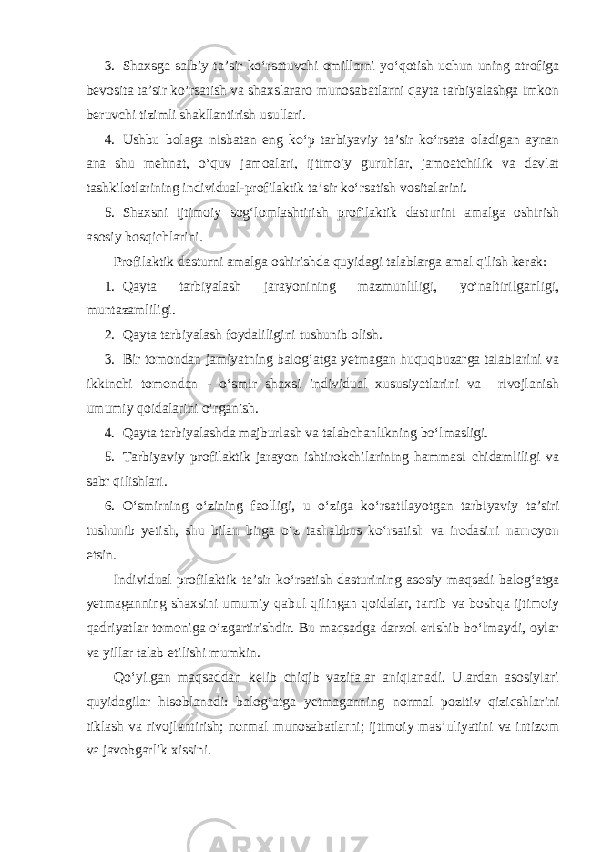 3. Shaxsga salbiy ta’sir ko‘rsatuvchi omillarni yo‘qotish uchun uning atrofiga bevosita ta’sir ko‘rsatish va shaxslararo munosabatlarni qayta tarbiyalashga imkon beruvchi tizimli shakllantirish usullari. 4. Ushbu bolaga nisbatan eng ko‘p tarbiyaviy ta’sir ko‘rsata oladigan aynan ana shu mehnat, o‘quv jamoalari, ijtimoiy guruhlar, jamoatchilik va davlat tashkilotlarining individual-profilaktik ta’sir ko‘rsatish vositalarini. 5. Shaxsni ijtimoiy sog‘lomlashtirish profilaktik dasturini amalga oshirish asosiy bosqichlarini. Profilaktik dasturni amalga oshirishda quyidagi talablarga amal qilish kerak: 1. Qayta tarbiyalash jarayonining mazmunliligi, yo‘naltirilganligi, muntazamliligi. 2. Qayta tarbiyalash foydaliligini tushunib olish. 3. Bir tomondan jamiyatning balog‘atga yetmagan huquqbuzarga talablarini va ikkinchi tomondan - o‘smir shaxsi individual xususiyatlarini va rivojlanish umumiy qoidalarini o‘rganish. 4. Qayta tarbiyalashda majburlash va talabchanlikning bo‘lmasligi. 5. Tarbiyaviy profilaktik jarayon ishtirokchilarining hammasi chidamliligi va sabr qilishlari. 6. O‘smirning o‘zining faolligi, u o‘ziga ko‘rsatilayotgan tarbiyaviy ta’siri tushunib yetish, shu bilan birga o‘z tashabbus ko‘rsatish va irodasini namoyon etsin. Individual profilaktik ta’sir ko‘rsatish dasturining asosiy maqsadi balog‘atga yetmaganning shaxsini umumiy qabul qilingan qoidalar, tartib va boshqa ijtimoiy qadriyatlar tomoniga o‘zgartirishdir. Bu maqsadga darxol erishib bo‘lmaydi, oylar va yillar talab etilishi mumkin. Qo‘yilgan maqsaddan kelib chiqib vazifalar aniqlanadi. Ulardan asosiylari quyidagilar hisoblanadi: balog‘atga yetmaganning normal pozitiv qiziqshlarini tiklash va rivojlantirish; normal munosabatlarni; ijtimoiy mas’uliyatini va intizom va javobgarlik xissini. 