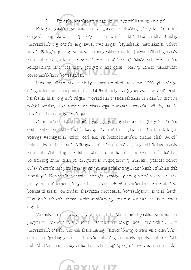 1. Balog‘at yoshiga yetmaganlar jinoyatchilik muammolari Balog‘at yoshiga yetmaganlar va yoshlar o‘rtasidagi jinoyatchilik butun dunyoda eng dolzarb ijtimoiy muammolardan biri hisoblanadi. Bunday jinoyatchilikning o‘sishi eng avval rivojlangan kapitalistik mamlakatlar uchun xosdir. Balog‘at yoshiga yetmaganlar va yoshlar o‘rtasida jinoyatchilikning asosiy sabablari deb g‘arb mutaxassislari yoshlar o‘rtasidagi ishsizlikni, yoshlarning kelajaklariga ishonmasliklari, jamiyatni boshqarish hozirgi zamon usullaridan qoniqmasliklarini ko‘rsatadilar. Masalan, Germaniya politsiyasi ma’lumotlari bo‘yicha 1996 yili hibsga olingan hamma huquqbuzarlardan 14 % doimiy ish joyiga ega emas edi. Aniq harakatlar bilan o‘g‘rilik qilgan jinoyatchilar orasida ishsizlar to‘rtdan bir qismini tashkil etdilar, ular tomonidan shaxslarga nisbatan jinoyatlar 28 %, 34 % bosqinchiliklar amalga oshirilgan. o‘abr mutaxassislari balog‘at yoshiga yetmaganlar orasida jinoyatchilikning o‘sib borishi sabablari haqida boshqa fikrlarni ham aytadilar. Masalan, balog‘at yoshiga yetmaganlar uchun odil sud va huquqbuzarlikni olidini olish AQSH federal byurosi rahbari A.Regneri o‘smirlar orasida jinoyatchilikning asosiy sabablari oilalarning buzilishi, bolalar bilan beraxm munosabatlarda bo‘lish, bolalarning ta’lim olish va tarbiyalanish huquqlarining buzilishi, yashash uchun qulay sharoitlarining bo‘lmasligi va natijada bolalarning uydan ketib qolishlari deb hisoblaydi. Konnektikut shtatida balog‘at yoshiga yetmaganlarni tekshirish juda jiddiy zulm o‘tkazgan jinoyatchilar orasida 75 % o‘zlariga ham ota-onalari va boshqa shaxslar tomonidan shavqatsiz munosabat ko‘rsatilganini aniqlab berdi. Ular kuch ishlatib jinoyat sodir etishlarning umumiy sonidan 33 % ni sodir etganlar. Yaponiyalik mutaxassislar o‘z mamlakatlarida balog‘at yoshiga yetmaganlar jinoyatlari hozircha o‘sib borishi sabablarini o‘ziga xos baholaydilar. Ular jinoyatchilik o‘sishi turmush sharoitlaring, farovonlikning o‘sishi va o‘qish bilan, oilada tarbiyaning yetarli bo‘lmasligi, oilaning an’anaviy qadriyatlari buzilishi, individualizmning namoyon bo‘lishi bilan bog‘liq oqibatlar-stresslar sababli deb 