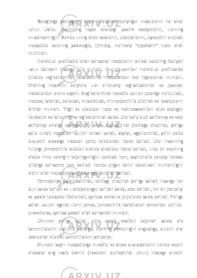 Balog‘atga yetmaganni qayta tarbiyalash qo‘yilgan masalalarini hal etish uchun Ushbu o‘smirning hayot tarzidagi pozitiv vaziyatlarini, ularning mustahkamligini Xamda uning talab-istaklarini, qiziqishlarini, layoqatini aniqlash maqsadida bolaning psixologik, ijtimoiy, ma’naviy “qiyofasini” tuzib olish muhimdir. Individual profilaktik ta’sir ko‘rsatish metodlarini tanlash bolaning faoliyati ustun doirasini hisobga olib quriladi. Huquqbuzarlikni individual profilaktika qilishda rag‘batlantirish, sustlashtirish metodlaridan faol foydalanish mumkin. O‘zining mazmuni bo‘yicha ular an’anaviy rag‘batlashtirish va jazolash metodlaridan ancha boydir. Rag‘batlantirish metodik usullari qatoriga ma’qullash, maqtov, ishonish, baholash, mukofotlash, minnatdorchilik bildirish va boshqalarni kiritish mumkin. Yigit va qizlardan iroda va mehnatsevarlikni talab etadigan harakatlar va ishlarinigina rag‘batlantirish kerak. Ular ko‘p kuch sarflamay va vaqt sarflamay amalga oshirganlarini emas sustlashtirish (tartibga chaqirish, yo‘lga solib turish) metodlari usullari tanbeh berish, koyish, ogohlantirish, ya’ni qoida buzuvchi shaxsiga nisbatan qattiq talablardan iborat bo‘ladi. Ular insonning hulqiga jamoatchilik talablari alohida shaklidan iborat bo‘ladi, unda bir vaqtning o‘zida nima noto‘g‘ri bajarilganligini qoralash ham, keyinchalik qanday harakat qilishga ko‘rsatma ham beriladi hamda qilgan ishini takrorlashi mumkinligini oldini olish maqsadida kelajakda ogohlantirish beriladi. Tormojeniye (sekinlashtirish, tartibga chaqirish yo‘lga solish) insonga har kuni kerak bo‘ladi va u tarbiyalangan bo‘lishi kerak, odat bo‘lishi, har bir jismoniy va psixik harakatda ifodlanishi, ayniqsa tortishuv janjallarda kerak bo‘ladi. Yo‘lga solish usullari agarda ularni jamoa, jamoatchilik tashkilotlari tomonidan qo‘llab- quvvatlansa, ayniqsa yaxshi ta’sir ko‘rsatishi mumkin. Umuman yo‘lga solish uchta asosiy vazifani bajarishi kerak: o‘z kamchiliklarini tushunib yetishga, ularning yomonligini anglashga, xulqini o‘zi boshqarish bilan bu kamchiliklarni yo‘qotish. Shundan keyin maqsadlarga muvofiq va shaxs xususiyatlarini hamda vaqtni o‘tkazish eng nozik davrini (nazoratni kuchaytirish uchun) hisobga oluvchi 