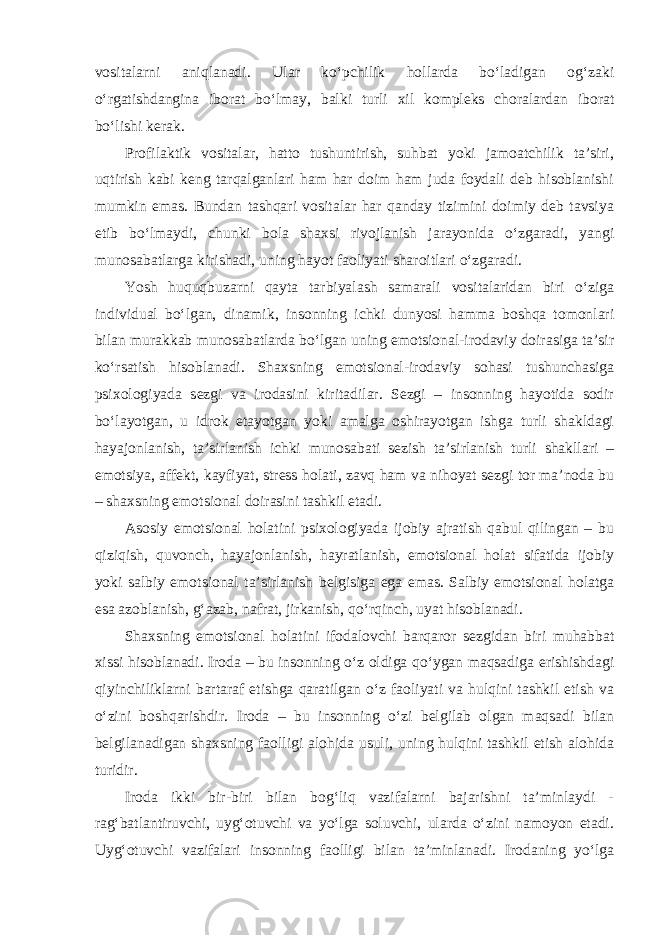 vositalarni aniqlanadi. Ular ko‘pchilik hollarda bo‘ladigan og‘zaki o‘rgatishdangina iborat bo‘lmay, balki turli xil kompleks choralardan iborat bo‘lishi kerak. Profilaktik vositalar, hatto tushuntirish, suhbat yoki jamoatchilik ta’siri, uqtirish kabi keng tarqalganlari ham har doim ham juda foydali deb hisoblanishi mumkin emas. Bundan tashqari vositalar har qanday tizimini doimiy deb tavsiya etib bo‘lmaydi, chunki bola shaxsi rivojlanish jarayonida o‘zgaradi, yangi munosabatlarga kirishadi, uning hayot faoliyati sharoitlari o‘zgaradi. Yosh huquqbuzarni qayta tarbiyalash samarali vositalaridan biri o‘ziga individual bo‘lgan, dinamik, insonning ichki dunyosi hamma boshqa tomonlari bilan murakkab munosabatlarda bo‘lgan uning emotsional-irodaviy doirasiga ta’sir ko‘rsatish hisoblanadi. Shaxsning emotsional-irodaviy sohasi tushunchasiga psixologiyada sezgi va irodasini kiritadilar. Sezgi – insonning hayotida sodir bo‘layotgan, u idrok etayotgan yoki amalga oshirayotgan ishga turli shakldagi hayajonlanish, ta’sirlanish ichki munosabati sezish ta’sirlanish turli shakllari – emotsiya, affekt, kayfiyat, stress holati, zavq ham va nihoyat sezgi tor ma’noda bu – shaxsning emotsional doirasini tashkil etadi. Asosiy emotsional holatini psixologiyada ijobiy ajratish qabul qilingan – bu qiziqish, quvonch, hayajonlanish, hayratlanish, emotsional holat sifatida ijobiy yoki salbiy emotsional ta’sirlanish belgisiga ega emas. Salbiy emotsional holatga esa azoblanish, g‘azab, nafrat, jirkanish, qo‘rqinch, uyat hisoblanadi. Shaxsning emotsional holatini ifodalovchi barqaror sezgidan biri muhabbat xissi hisoblanadi. Iroda – bu insonning o‘z oldiga qo‘ygan maqsadiga erishishdagi qiyinchiliklarni bartaraf etishga qaratilgan o‘z faoliyati va hulqini tashkil etish va o‘zini boshqarishdir. Iroda – bu insonning o‘zi belgilab olgan maqsadi bilan belgilanadigan shaxsning faolligi alohida usuli, uning hulqini tashkil etish alohida turidir. Iroda ikki bir-biri bilan bog‘liq vazifalarni bajarishni ta’minlaydi - rag‘batlantiruvchi, uyg‘otuvchi va yo‘lga soluvchi, ularda o‘zini namoyon etadi. Uyg‘otuvchi vazifalari insonning faolligi bilan ta’minlanadi. Irodaning yo‘lga 