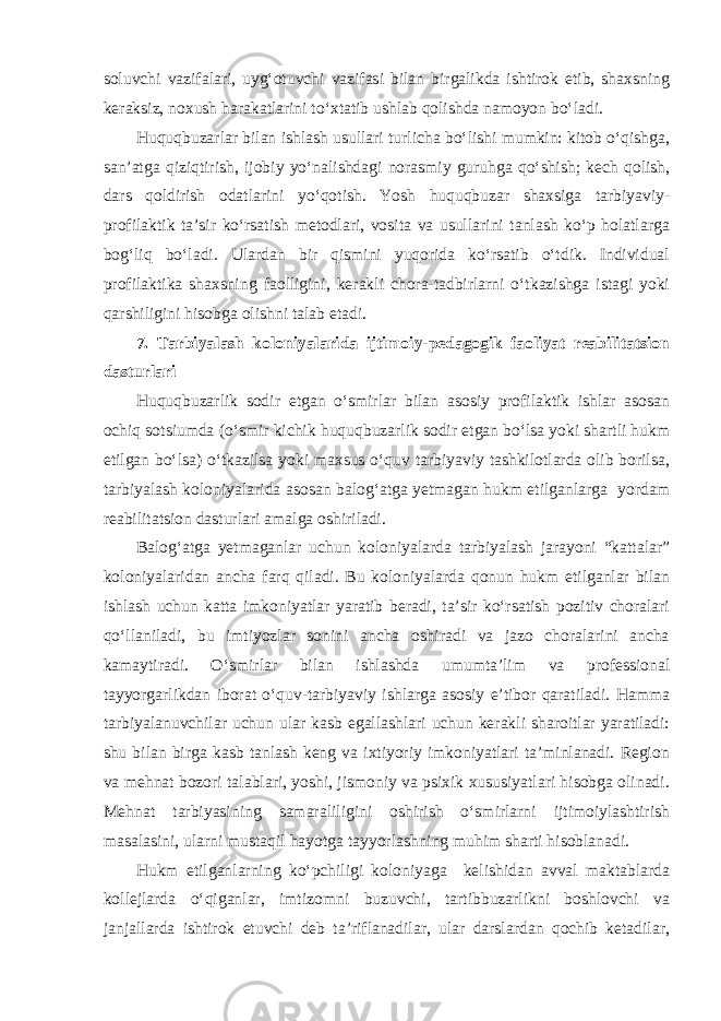 soluvchi vazifalari, uyg‘otuvchi vazifasi bilan birgalikda ishtirok etib, shaxsning keraksiz, noxush harakatlarini to‘xtatib ushlab qolishda namoyon bo‘ladi. Huquqbuzarlar bilan ishlash usullari turlicha bo‘lishi mumkin: kitob o‘qishga, san’atga qiziqtirish, ijobiy yo‘nalishdagi norasmiy guruhga qo‘shish; kech qolish, dars qoldirish odatlarini yo‘qotish. Yosh huquqbuzar shaxsiga tarbiyaviy- profilaktik ta’sir ko‘rsatish metodlari, vosita va usullarini tanlash ko‘p holatlarga bog‘liq bo‘ladi. Ulardan bir qismini yuqorida ko‘rsatib o‘tdik. Individual profilaktika shaxsning faolligini, kerakli chora-tadbirlarni o‘tkazishga istagi yoki qarshiligini hisobga olishni talab etadi. 7. Tarbiyalash koloniyalarida ijtimoiy-pedagogik faoliyat reabilitatsion dasturlari Huquqbuzarlik sodir etgan o‘smirlar bilan asosiy profilaktik ishlar asosan ochiq sotsiumda (o‘smir kichik huquqbuzarlik sodir etgan bo‘lsa yoki shartli hukm etilgan bo‘lsa) o‘tkazilsa yoki maxsus o‘quv tarbiyaviy tashkilotlarda olib borilsa, tarbiyalash koloniyalarida asosan balog‘atga yetmagan hukm etilganlarga yordam reabilitatsion dasturlari amalga oshiriladi. Balog‘atga yetmaganlar uchun koloniyalarda tarbiyalash jarayoni “kattalar” koloniyalaridan ancha farq qiladi. Bu koloniyalarda qonun hukm etilganlar bilan ishlash uchun katta imkoniyatlar yaratib beradi, ta’sir ko‘rsatish pozitiv choralari qo‘llaniladi, bu imtiyozlar sonini ancha oshiradi va jazo choralarini ancha kamaytiradi. O‘smirlar bilan ishlashda umumta’lim va professional tayyorgarlikdan iborat o‘quv-tarbiyaviy ishlarga asosiy e’tibor qaratiladi. Hamma tarbiyalanuvchilar uchun ular kasb egallashlari uchun kerakli sharoitlar yaratiladi: shu bilan birga kasb tanlash keng va ixtiyoriy imkoniyatlari ta’minlanadi. Region va mehnat bozori talablari, yoshi, jismoniy va psixik xususiyatlari hisobga olinadi. Mehnat tarbiyasining samaraliligini oshirish o‘smirlarni ijtimoiylashtirish masalasini, ularni mustaqil hayotga tayyorlashning muhim sharti hisoblanadi. Hukm etilganlarning ko‘pchiligi koloniyaga kelishidan avval maktablarda kollejlarda o‘qiganlar, imtizomni buzuvchi, tartibbuzarlikni boshlovchi va janjallarda ishtirok etuvchi deb ta’riflanadilar, ular darslardan qochib ketadilar, 