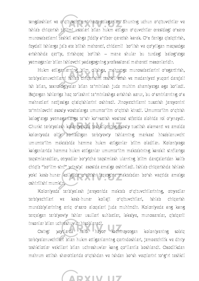 tengdoshlari va o‘qituvchilarni haqoratlaganlar. Shuning uchun o‘qituvchilar va ishlab chiqarish ta’limi ustalari bilan hukm etilgan o‘quvchilar orasidagi o‘zaro munosabatlarni tashkil etishga jiddiy e’tibor qaratish kerak. O‘z faniga qiziqtirish, foydali ishlarga jalb eta bilish mahorati, chidamli bo‘lish va qo‘yilgan maqsadga erishishda qat’iy, tirishqoq bo‘lish – mana shular bu turdagi balog‘atga yetmaganlar bilan ishlovchi pedagogning professional mahorati mezonlaridir. Hukm etilganlarning bilm olishga, mehnatga munosabatlarini o‘zgartirish, tarbiyalanuvchilarni ishlab chiqarishni tashkil etish va madaniyati yuqori darajali ish bilan, texnologiyalar bilan ta’minlash juda muhim ahamiyatga ega bo‘ladi. Bajargan ishlariga haq to‘lashni ta’minlashga erishish zarur, bu o‘smirlarning o‘z mehnatlari natijasiga qiziqishlarini oshiradi. Jinoyatchilarni tuzatish jarayonini ta’minlovchi asosiy vositalarga umumta’lim o‘qitish kiradi. Umumta’lim o‘qitish balog‘atga yetmaganlarga ta’sir ko‘rsatish vositasi sifatida alohida rol o‘ynaydi. Chunki tarbiyalash koloniyasida tashkilotning asosiy tuzilish elementi va amalda koloniyada olib boriladigan tarbiyaviy ishlarning markazi hisoblanuvchi umumta’lim maktabida hamma hukm etilganlar bilim oladilar. Koloniyaga kelganlarida hamma hukm etilganlar umumta’lim maktabining kerakli sinflariga taqsimlanadilar, otryadlar bo‘yicha taqsimlash ularning bilim darajalaridan kelib chiqib “bo‘lim-sinf” prinsipi asosida amalga oshiriladi. Ishlab chiqarishda ishlash yoki kasb-hunar kollejida o‘qitish faqatgina maktabdan bo‘sh vaqtida amalga oshirilishi mumkin. Koloniyada tarbiyalash jarayonida maktab o‘qituvchilarining, otryadlar tarbiyachilari va kasb-hunar kolleji o‘qituvchilari, ishlab chiqarish murabbiylarining aniq o‘zaro aloqalari juda muhimdir. Koloniyada eng keng tarqalgan tarbiyaviy ishlar usullari suhbatlar, leksiya, munozaralar, qiziqarli insonlar bilan uchrashuvlar hisoblanadi. Oxirgi paytlarda halol hayot kechirayotgan koloniyaning sobiq tarbiyalanuvchilari bilan hukm etilganlarning qarindoshlari, jamoatchilik va diniy tashkilotlar vakillari bilan uchrashuvlar keng qo‘llanila boshlandi. Ozodlikdan mahrum etilish sharoitlarida o‘qishdan va ishdan bo‘sh vaqtlarini to‘g‘ri tashkil 