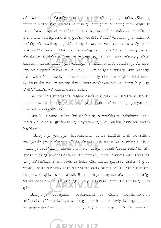 etish kerak bo‘ladi. Koloniyada bu vaqt tartibli belgilab qo‘yilgan bo‘ladi. Shuning uchun, ular rasmiy ko‘rinishda bo‘lmasligi uchun (hisobot uchun) hukm etilganlar uchun bo‘sh vaqti chora-tadbirlarni aniq rejalashtirish zarurdir. Chora-tadbirlar o‘smirlarda hayotga qiziqish uyg‘otishi,irodalilik sifatlari va ularning jamoatchilik tartibiga zid ta’sirlarga qarshi turishga imkon beruvchi xarakteri xususiyatlarini shakllantirish kerak. Hukm etilganlarning qarindoshlari bilan ijtimoiy-foydali aloqalardan foydalanish katta ahamiyatga ega bo‘ladi, ular tarbiyaviy ishlar jarayonini faollashtiradi, ilgari yaratilgan jamoatchilik tartib qoidalariga zid hayot tarzi va hulqini buzishga imkon beradi. Hukm etilgan balog‘atga yetmaganlarga tuzatuvchi ta’sir ko‘rsatishlar samaraliligi umumiy kriteriylar bo‘yicha belgilanadi. Bu kriteriylar ma’lum tuzatish daradalariga asoslangan bo‘ladi: “tuzatish yo‘liga kirdi”, “tuzatish yo‘lidan aniq bormoqda”. Bu tushunchalar o‘rtasida chegara qanday? Afsuski bu baholash kriteriylari hamma tuzatish koloniyalari uchun yagona hisoblanadi va haqiqiy jarayonlarni mos ravishda aks ettirmaydi. Demak, tuzatish ta’sir ko‘rsatishining samaraliligini belgilovchi aniq ko‘rsatkich ozod etilgandan so‘ng jinoyatchining hulqi retsidivi (qayta takrorlash) hisoblanadi. Balog‘atga yetmagan huquqbuzarlar uchun tuzatish ta’sir ko‘rsatishi amaliyotida jazo turlarini qo‘llashni kengaytirish maqsadga muvofiqdir. Uzoq muddatga ozodlikdan mahrum etish jazo turiga muqobil jazolar turlaridan biri qisqa muddatga qamoqqa olish bo‘lishi mumkin, bu usul Yevropa mamlakatlarida keng qo‘llaniladi. Shartli ravishda hukm etish haqida gapirsak jazolashning bu turiga juda ehtiyotkorlik bilan yondoshish kerak va uni qo‘llanilgan o‘smirlarni aniq nazorat qilish kerak bo‘ladi. Bu talab bajarilmaganda o‘smirlar o‘z holiga tashlab qo‘yilgan bo‘ladi va qilgan jinoiy harakatlari uchun jazolanmasligini his qiladi. Balog‘atga yetmaganlar huquqbuzarlik va retsidiv jinoyatchiliklarini profilaktika qilishda istalgan samaraga ular bilan tarbiyaviy ishlarga ijtimoiy pedagog-professionallarni jalb etilgandagina samaraga erishish mumkin. 