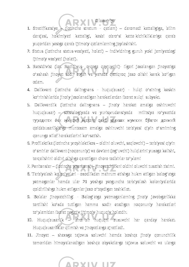 Glossariy: 1. Stratifikatsiya – (lotincha stratum - qatlam) – daromadi kattaligiga, bilim darajasi, hokimiyati kattaligi, kasbi obro‘si katta-kichikliklariga qarab yuqoridan pastga qarab ijtimoiy qatlamlarning joylashishi. 2. Status (lotincha status-vaziyati, holati) – individning guruh yoki jamiyatdagi ijtimoiy vaziyati (holati). 3. Retsidivist (lot. Recidivus- orqaga qaytuvchi)- ilgari jazolangan jinoyatiga o‘xshash jinoyat sodir etgan va yanada qattiqroq jazo olishi kerak bo‘lgan odam. 4. Delikvent (lotincha delingnens - huquqbuzar) - hulqi o‘zining keskin ko‘rinishlarida jinoiy jazolanadigan harakatlardan iborat xulqi subyekt. 5. Delikventlik (lotincha delingnens – jinoiy harakat amalga oshiruvchi huquqbuzar) – sotsiologiyada va yurisprudensiyada militsiya ro‘yxatida турадиган ёки жиноий жазога олиб келиши мумкин бўлган доимий qoidabuzarliklarga muntazam amalga oshiruvchi tarbiyasi qiyin o‘smirning qonunga xilof harakatlarini ko‘rsatish. 6. Profilaktika (lotincha prophlaktikos – oldini oluvchi, saqlovchi) – tarbiyasi qiyin o‘smirlar delikvent (noqonuniy) va deviant (og‘uvchi) hulqlarini yuzaga kelishi, tarqalishini oldini olishga qaratilgan chora-tadbirlar to‘plami 7. Penitensiar – (lotincha poenitens) – jinoyatchilikni oldini oluvchi tuzatish tizimi. 8. Tarbiyalash koloniyalari - ozodlikdan mahrum etishga hukm etilgan balog‘atga yetmaganlar hamda ular 21 yoshga yetguncha tarbiyalash koloniyalarida qoldirilishga hukm etilganlar jazo o‘taydigan tashkilot. 9. Bolalar jinoyatchiligi - Balog‘atga yetmaganlarning jinoiy javobgarlikka tortilishi ko‘zda tutilgan hamma sodir etadigan noqonuniy harakatlari to‘plamidan iborat negativ ijtimoiy-huquqiy holatdir. 10. Huquqbuzarlik – biror-bir huquqni buzuvchi har qanday harakat. Huquqbuzarliklar qilmish va jinoyatlarga ajratiladi. 11. Jinoyat – shaxsga tajovus soluvchi hamda boshqa jinoiy qonunchilik tomonidan himoyalanadigan boshqa obyektlarga tajavuz soluvchi va ularga 