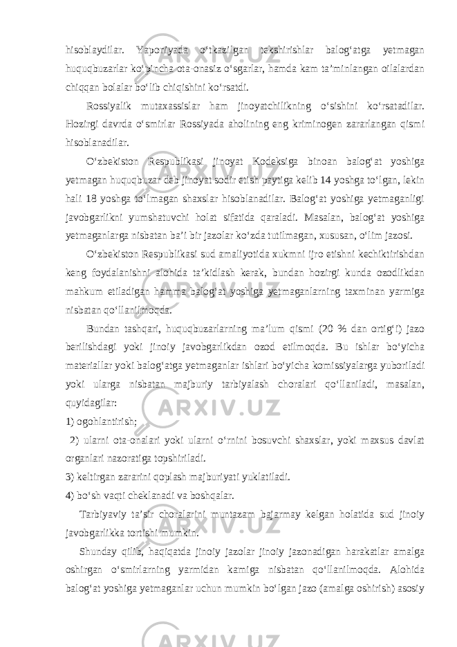 hisoblaydilar. Yaponiyada o‘tkazilgan tekshirishlar balog‘atga yetmagan huquqbuzarlar ko‘pincha ota-onasiz o‘sgarlar, hamda kam ta’minlangan oilalardan chiqqan bolalar bo‘lib chiqishini ko‘rsatdi. Rossiyalik mutaxassislar ham jinoyatchilikning o‘sishini ko‘rsatadilar. Hozirgi davrda o‘smirlar Rossiyada aholining eng kriminogen zararlangan qismi hisoblanadilar. O‘zbekiston Respublikasi jinoyat Kodeksiga binoan balog‘at yoshiga yetmagan huquqbuzar deb jinoyat sodir etish paytiga kelib 14 yoshga to‘lgan, lekin hali 18 yoshga to‘lmagan shaxslar hisoblanadilar. Balog‘at yoshiga yetmaganligi javobgarlikni yumshatuvchi holat sifatida qaraladi. Masalan, balog‘at yoshiga yetmaganlarga nisbatan ba’i bir jazolar ko‘zda tutilmagan, xususan, o‘lim jazosi. O‘zbekiston Respublikasi sud amaliyotida xukmni ijro etishni kechiktirishdan keng foydalanishni alohida ta’kidlash kerak, bundan hozirgi kunda ozodlikdan mahkum etiladigan hamma balog‘at yoshiga yetmaganlarning taxminan yarmiga nisbatan qo‘llanilmoqda. Bundan tashqari, huquqbuzarlarning ma’lum qismi (20 % dan ortig‘i) jazo berilishdagi yoki jinoiy javobgarlikdan ozod etilmoqda. Bu ishlar bo‘yicha materiallar yoki balog‘atga yetmaganlar ishlari bo‘yicha komissiyalarga yuboriladi yoki ularga nisbatan majburiy tarbiyalash choralari qo‘llaniladi, masalan, quyidagilar: 1) ogohlantirish; 2) ularni ota-onalari yoki ularni o‘rnini bosuvchi shaxslar, yoki maxsus davlat organlari nazoratiga topshiriladi. 3) keltirgan zararini qoplash majburiyati yuklatiladi. 4) bo‘sh vaqti cheklanadi va boshqalar. Tarbiyaviy ta’sir choralarini muntazam bajarmay kelgan holatida sud jinoiy javobgarlikka tortishi mumkin. Shunday qilib, haqiqatda jinoiy jazolar jinoiy jazonadigan harakatlar amalga oshirgan o‘smirlarning yarmidan kamiga nisbatan qo‘llanilmoqda. Alohida balog‘at yoshiga yetmaganlar uchun mumkin bo‘lgan jazo (amalga oshirish) asosiy 