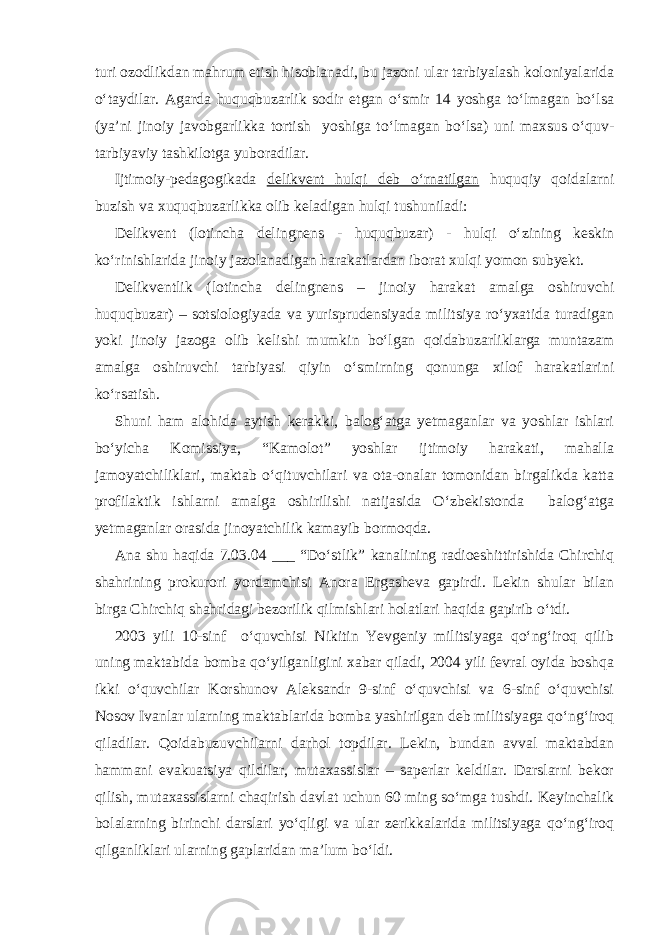 turi ozodlikdan mahrum etish hisoblanadi, bu jazoni ular tarbiyalash koloniyalarida o‘taydilar. Agarda huquqbuzarlik sodir etgan o‘smir 14 yoshga to‘lmagan bo‘lsa (ya’ni jinoiy javobgarlikka tortish yoshiga to‘lmagan bo‘lsa) uni maxsus o‘quv- tarbiyaviy tashkilotga yuboradilar. Ijtimoiy-pedagogikada delikvent hulqi deb o‘rnatilgan huquqiy qoidalarni buzish va xuquqbuzarlikka olib keladigan hulqi tushuniladi: Delikvent (lotincha delingnens - huquqbuzar) - hulqi o‘zining keskin ko‘rinishlarida jinoiy jazolanadigan harakatlardan iborat xulqi yomon subyekt. Delikventlik (lotincha delingnens – jinoiy harakat amalga oshiruvchi huquqbuzar) – sotsiologiyada va yurisprudensiyada militsiya ro‘yxatida turadigan yoki jinoiy jazoga olib kelishi mumkin bo‘lgan qoidabuzarliklarga muntazam amalga oshiruvchi tarbiyasi qiyin o‘smirning qonunga xilof harakatlarini ko‘rsatish. Shuni ham alohida aytish kerakki, balog‘atga yetmaganlar va yoshlar ishlari bo‘yicha Komissiya, “Kamolot” yoshlar ijtimoiy harakati, mahalla jamoyatchiliklari, maktab o‘qituvchilari va ota-onalar tomonidan birgalikda katta profilaktik ishlarni amalga oshirilishi natijasida O‘zbekistonda balog‘atga yetmaganlar orasida jinoyatchilik kamayib bormoqda. Ana shu haqida 7.03.04 ___ “Do‘stlik” kanalining radioeshittirishida Chirchiq shahrining prokurori yordamchisi Anora Ergasheva gapirdi. Lekin shular bilan birga Chirchiq shahridagi bezorilik qilmishlari holatlari haqida gapirib o‘tdi. 2003 yili 10-sinf o‘quvchisi Nikitin Yevgeniy militsiyaga qo‘ng‘iroq qilib uning maktabida bomba qo‘yilganligini xabar qiladi, 2004 yili fevral oyida boshqa ikki o‘quvchilar Korshunov Aleksandr 9-sinf o‘quvchisi va 6-sinf o‘quvchisi Nosov Ivanlar ularning maktablarida bomba yashirilgan deb militsiyaga qo‘ng‘iroq qiladilar. Qoidabuzuvchilarni darhol topdilar. Lekin, bundan avval maktabdan hammani evakuatsiya qildilar, mutaxassislar – saperlar keldilar. Darslarni bekor qilish, mutaxassislarni chaqirish davlat uchun 60 ming so‘mga tushdi. Keyinchalik bolalarning birinchi darslari yo‘qligi va ular zerikkalarida militsiyaga qo‘ng‘iroq qilganliklari ularning gaplaridan ma’lum bo‘ldi. 