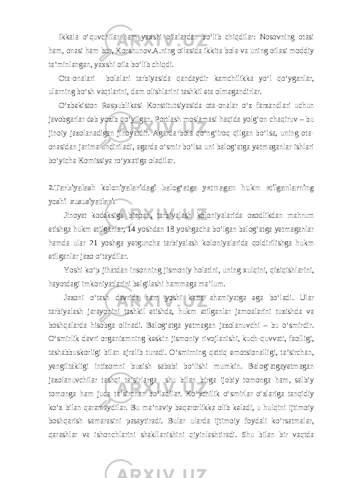 Ikkala o‘quvchilar ham yaxshi oilalardan bo‘lib chiqdilar: Nosovning otasi ham, onasi ham bor, Korshunov.A.ning oilasida ikkita bola va uning oilasi moddiy ta’minlangan, yaxshi oila bo‘lib chiqdi. Ota-onalari bolalari tarbiyasida qandaydir kamchilikka yo‘l qo‘yganlar, ularning bo‘sh vaqtlarini, dam olishlarini tashkil eta olmagandirlar. O‘zbekiston Respublikasi Konstitutsiyasida ota-onalar o‘z farzandlari uchun javobgarlar deb yozib qo‘yilgan. Portlash moslamasi haqida yolg‘on chaqiruv – bu jinoiy jazolanadigan jinoyatdir. Agarda bola qo‘ng‘iroq qilgan bo‘lsa, uning ota- onasidan jarima undiriladi, agarda o‘smir bo‘lsa uni balog‘atga yetmaganlar ishlari bo‘yicha Komissiya ro‘yxatiga oladilar. 2.Tarbiyalash koloniyalaridagi balog‘atga yetmagan hukm etilganlarning yoshi xususiyatlari. Jinoyat kodeksiga binoan, tarbiyalash koloniyalarida ozodlikdan mahrum etishga hukm etilganlar, 14 yoshdan 18 yoshgacha bo‘lgan balog‘atga yetmaganlar hamda ular 21 yoshga yetguncha tarbiyalash koloniyalarida qoldirilishga hukm etilganlar jazo o‘taydilar. Yoshi ko‘p jihatdan insonning jismoniy holatini, uning xulqini, qiziqishlarini, hayotdagi imkoniyatlarini belgilashi hammaga ma’lum. Jazoni o‘tash davrida ham yoshi katta ahamiyatga ega bo‘ladi. Ular tarbiyalash jarayonini tashkil etishda, hukm etilganlar jamoalarini tuzishda va boshqalarda hisobga olinadi. Balog‘atga yetmagan jazolanuvchi – bu o‘smirdir. O‘smirlik davri organizmning keskin jismoniy rivojlanishi, kuch-quvvati, faolligi, tashabbuskorligi bilan ajralib turadi. O‘smirning qattiq emotsionalligi, ta’sirchan, yengiltakligi intizomni buzish sababi bo‘lishi mumkin. Balog‘atgayetmagan jazolanuvchilar tashqi ta’sirlarga shu bilan birga ijobiy tomonga ham, salbiy tomonga ham juda ta’sirchan bo‘ladilar. Ko‘pchilik o‘smirlar o‘zlariga tanqidiy ko‘z bilan qaramaydilar. Bu ma’naviy beqarorlikka olib keladi, u hulqini ijtimoiy boshqarish samarasini pasaytiradi. Bular ularda ijtimoiy foydali ko‘rsatmalar, qarashlar va ishonchlarini shakllanishini qiyinlashtiradi. Shu bilan bir vaqtda 