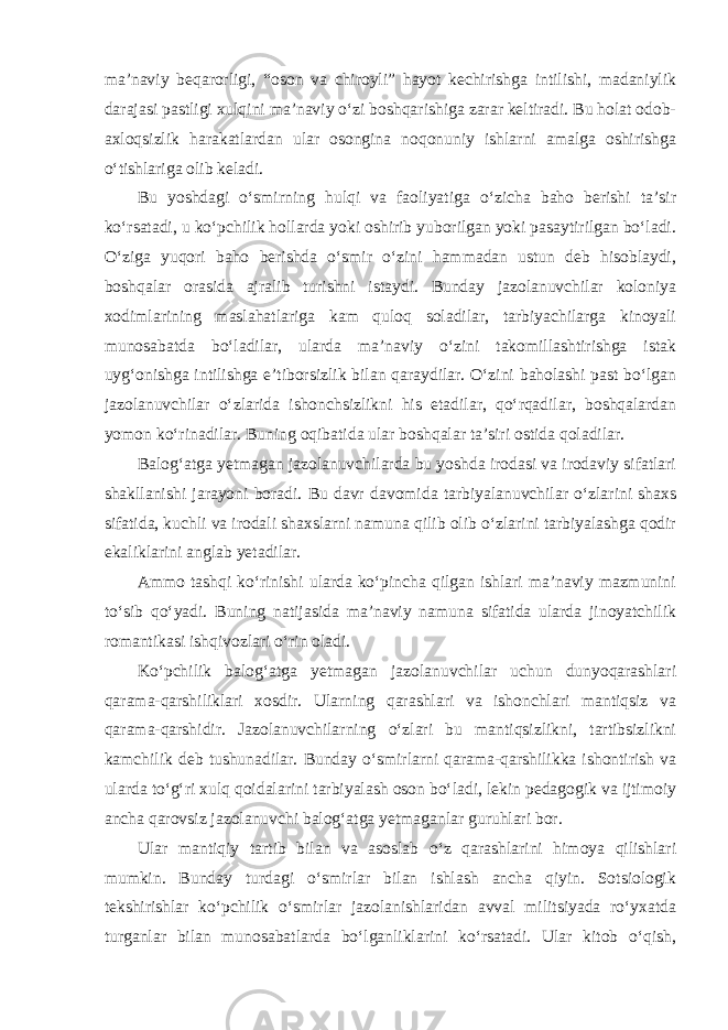 ma’naviy beqarorligi, “oson va chiroyli” hayot kechirishga intilishi, madaniylik darajasi pastligi xulqini ma’naviy o‘zi boshqarishiga zarar keltiradi. Bu holat odob- axloqsizlik harakatlardan ular osongina noqonuniy ishlarni amalga oshirishga o‘tishlariga olib keladi. Bu yoshdagi o‘smirning hulqi va faoliyatiga o‘zicha baho berishi ta’sir ko‘rsatadi, u ko‘pchilik hollarda yoki oshirib yuborilgan yoki pasaytirilgan bo‘ladi. O‘ziga yuqori baho berishda o‘smir o‘zini hammadan ustun deb hisoblaydi, boshqalar orasida ajralib turishni istaydi. Bunday jazolanuvchilar koloniya xodimlarining maslahatlariga kam quloq soladilar, tarbiyachilarga kinoyali munosabatda bo‘ladilar, ularda ma’naviy o‘zini takomillashtirishga istak uyg‘onishga intilishga e’tiborsizlik bilan qaraydilar. O‘zini baholashi past bo‘lgan jazolanuvchilar o‘zlarida ishonchsizlikni his etadilar, qo‘rqadilar, boshqalardan yomon ko‘rinadilar. Buning oqibatida ular boshqalar ta’siri ostida qoladilar. Balog‘atga yetmagan jazolanuvchilarda bu yoshda irodasi va irodaviy sifatlari shakllanishi jarayoni boradi. Bu davr davomida tarbiyalanuvchilar o‘zlarini shaxs sifatida, kuchli va irodali shaxslarni namuna qilib olib o‘zlarini tarbiyalashga qodir ekaliklarini anglab yetadilar. Ammo tashqi ko‘rinishi ularda ko‘pincha qilgan ishlari ma’naviy mazmunini to‘sib qo‘yadi. Buning natijasida ma’naviy namuna sifatida ularda jinoyatchilik romantikasi ishqivozlari o‘rin oladi. Ko‘pchilik balog‘atga yetmagan jazolanuvchilar uchun dunyoqarashlari qarama-qarshiliklari xosdir. Ularning qarashlari va ishonchlari mantiqsiz va qarama-qarshidir. Jazolanuvchilarning o‘zlari bu mantiqsizlikni, tartibsizlikni kamchilik deb tushunadilar. Bunday o‘smirlarni qarama-qarshilikka ishontirish va ularda to‘g‘ri xulq qoidalarini tarbiyalash oson bo‘ladi, lekin pedagogik va ijtimoiy ancha qarovsiz jazolanuvchi balog‘atga yetmaganlar guruhlari bor. Ular mantiqiy tartib bilan va asoslab o‘z qarashlarini himoya qilishlari mumkin. Bunday turdagi o‘smirlar bilan ishlash ancha qiyin. Sotsiologik tekshirishlar ko‘pchilik o‘smirlar jazolanishlaridan avval militsiyada ro‘yxatda turganlar bilan munosabatlarda bo‘lganliklarini ko‘rsatadi. Ular kitob o‘qish, 