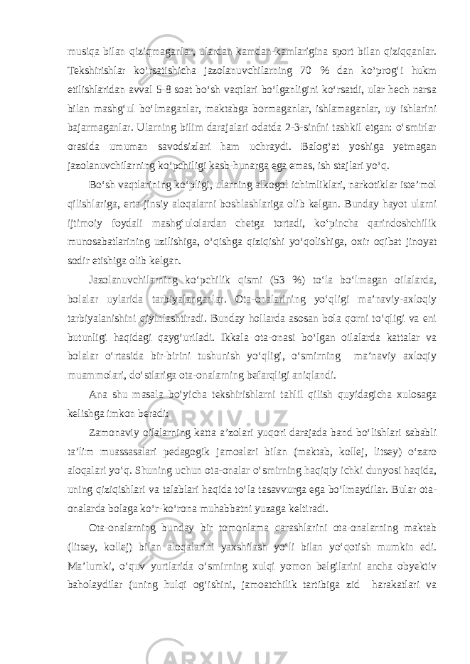 musiqa bilan qiziqmaganlar, ulardan kamdan-kamlarigina sport bilan qiziqqanlar. Tekshirishlar ko‘rsatishicha jazolanuvchilarning 70 % dan ko‘prog‘i hukm etilishlaridan avval 5-8 soat bo‘sh vaqtlari bo‘lganligini ko‘rsatdi, ular hech narsa bilan mashg‘ul bo‘lmaganlar, maktabga bormaganlar, ishlamaganlar, uy ishlarini bajarmaganlar. Ularning bilim darajalari odatda 2-3-sinfni tashkil etgan: o‘smirlar orasida umuman savodsizlari ham uchraydi. Balog‘at yoshiga yetmagan jazolanuvchilarning ko‘pchiligi kasb-hunarga ega emas, ish stajlari yo‘q. Bo‘sh vaqtlarining ko‘pligi, ularning alkogol ichimliklari, narkotiklar iste’mol qilishlariga, erta jinsiy aloqalarni boshlashlariga olib kelgan. Bunday hayot ularni ijtimoiy foydali mashg‘ulolardan chetga tortadi, ko‘pincha qarindoshchilik munosabatlarining uzilishiga, o‘qishga qiziqishi yo‘qolishiga, oxir oqibat jinoyat sodir etishiga olib kelgan. Jazolanuvchilarning ko‘pchilik qismi (53 %) to‘la bo‘lmagan oilalarda, bolalar uylarida tarbiyalanganlar. Ota-onalarining yo‘qligi ma’naviy-axloqiy tarbiyalanishini qiyinlashtiradi. Bunday hollarda asosan bola qorni to‘qligi va eni butunligi haqidagi qayg‘uriladi. Ikkala ota-onasi bo‘lgan oilalarda kattalar va bolalar o‘rtasida bir-birini tushunish yo‘qligi, o‘smirning ma’naviy axloqiy muammolari, do‘stlariga ota-onalarning befarqligi aniqlandi. Ana shu masala bo‘yicha tekshirishlarni tahlil qilish quyidagicha xulosaga kelishga imkon beradi: Zamonaviy oilalarning katta a’zolari yuqori darajada band bo‘lishlari sababli ta’lim muassasalari pedagogik jamoalari bilan (maktab, kollej, litsey) o‘zaro aloqalari yo‘q. Shuning uchun ota-onalar o‘smirning haqiqiy ichki dunyosi haqida, uning qiziqishlari va talablari haqida to‘la tasavvurga ega bo‘lmaydilar. Bular ota- onalarda bolaga ko‘r-ko‘rona muhabbatni yuzaga keltiradi. Ota-onalarning bunday bir tomonlama qarashlarini ota-onalarning maktab (litsey, kollej) bilan aloqalarini yaxshilash yo‘li bilan yo‘qotish mumkin edi. Ma’lumki, o‘quv yurtlarida o‘smirning xulqi yomon belgilarini ancha obyektiv baholaydilar (uning hulqi og‘ishini, jamoatchilik tartibiga zid harakatlari va 