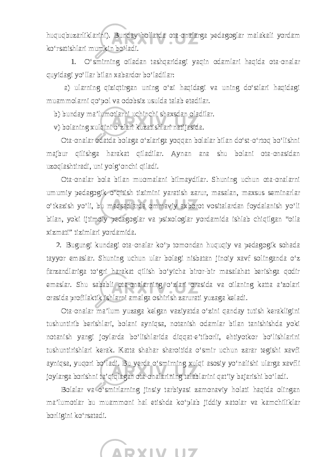 huquqbuzarliklarini). Bunday hollarda ota-onalarga pedagoglar malakali yordam ko‘rsatishlari mumkin bo‘ladi. 1. O‘smirning oiladan tashqaridagi yaqin odamlari haqida ota-onalar quyidagi yo‘llar bilan xabardor bo‘ladilar: а) ularning qiziqtirgan uning o‘zi haqidagi va uning do‘stlari haqidagi muammolarni qo‘pol va odobsiz usulda talab etadilar. b) bunday ma’lumotlarni uchinchi shaxsdan oladilar. v) bolaning xulqini o‘zlari kuzatishlari natijasida. Ota-onalar odatda bolaga o‘zlariga yoqqan bolalar bilan do‘st-o‘rtoq bo‘lishni majbur qilishga harakat qiladilar. Aynan ana shu bolani ota-onasidan uzoqlashtiradi, uni yolg‘onchi qiladi. Ota-onalar bola bilan muomalani bilmaydilar. Shuning uchun ota-onalarni umumiy pedagogik o‘qitish tizimini yaratish zarur, masalan, maxsus seminarlar o‘tkazish yo‘li, bu maqsadlarda ommaviy axborot vositalardan foydalanish yo‘li bilan, yoki ijtimoiy pedagoglar va psixologlar yordamida ishlab chiqilgan “oila xizmati” tizimlari yordamida. 2. Bugungi kundagi ota-onalar ko‘p tomondan huquqiy va pedagogik sohada tayyor emaslar. Shuning uchun ular bolagi nisbatan jinoiy xavf solinganda o‘z farzandlariga to‘gri harakat qilish bo‘yicha biror-bir masalahat berishga qodir emaslar. Shu sababli ota-onalarning o‘zlari orasida va oilaning katta a’zolari orasida profilaktik ishlarni amalga oshirish zarurati yuzaga keladi. Ota-onalar ma’lum yuzaga kelgan vaziyatda o‘zini qanday tutish kerakligini tushuntirib berishlari, bolani ayniqsa, notanish odamlar bilan tanishishda yoki notanish yangi joylarda bo‘lishlarida diqqat-e’tiborli, ehtiyotkor bo‘lishlarini tushuntirishlari kerak. Katta shahar sharoitida o‘smir uchun zarar tegishi xavfi ayniqsa, yuqori bo‘ladi. Bu yerda o‘smirning xulqi asosiy yo‘nalishi ularga xavfli joylarga borishni ta’qiqlagan ota-onalarining talablarini qat’iy bajarishi bo‘ladi. Bolalar va o‘smirlarning jinsiy tarbiyasi zamonaviy holati haqida olingan ma’lumotlar bu muammoni hal etishda ko‘plab jiddiy xatolar va kamchiliklar borligini ko‘rsatadi. 