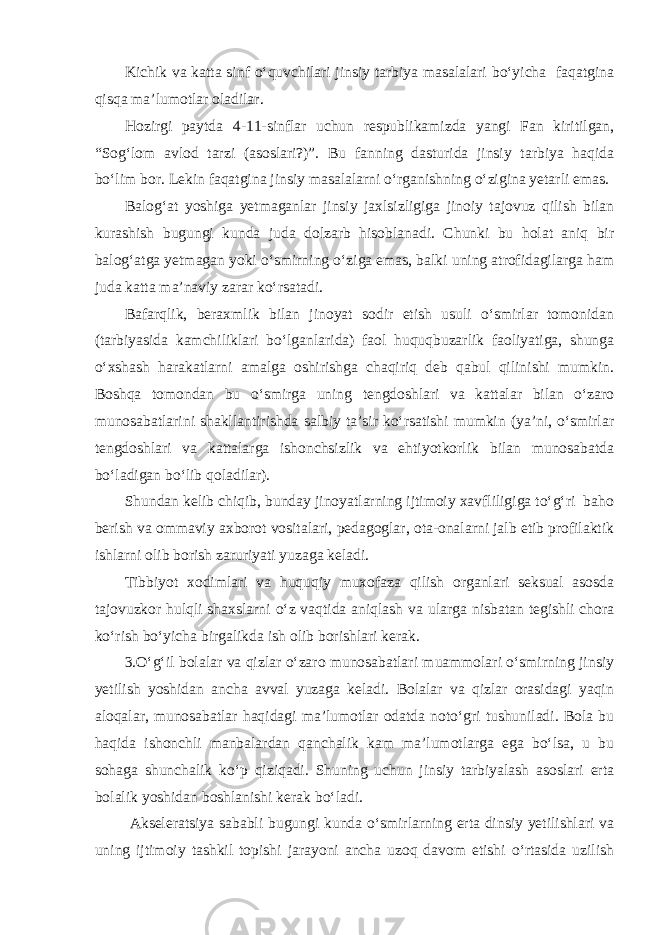 Kichik va katta sinf o‘quvchilari jinsiy tarbiya masalalari bo‘yicha faqatgina qisqa ma’lumotlar oladilar. Hozirgi paytda 4-11-sinflar uchun respublikamizda yangi Fan kiritilgan, “Sog‘lom avlod tarzi (asoslari?)”. Bu fanning dasturida jinsiy tarbiya haqida bo‘lim bor. Lekin faqatgina jinsiy masalalarni o‘rganishning o‘zigina yetarli emas. Balog‘at yoshiga yetmaganlar jinsiy jaxlsizligiga jinoiy tajovuz qilish bilan kurashish bugungi kunda juda dolzarb hisoblanadi. Chunki bu holat aniq bir balog‘atga yetmagan yoki o‘smirning o‘ziga emas, balki uning atrofidagilarga ham juda katta ma’naviy zarar ko‘rsatadi. Bafarqlik, beraxmlik bilan jinoyat sodir etish usuli o‘smirlar tomonidan (tarbiyasida kamchiliklari bo‘lganlarida) faol huquqbuzarlik faoliyatiga, shunga o‘xshash harakatlarni amalga oshirishga chaqiriq deb qabul qilinishi mumkin. Boshqa tomondan bu o‘smirga uning tengdoshlari va kattalar bilan o‘zaro munosabatlarini shakllantirishda salbiy ta’sir ko‘rsatishi mumkin (ya’ni, o‘smirlar tengdoshlari va kattalarga ishonchsizlik va ehtiyotkorlik bilan munosabatda bo‘ladigan bo‘lib qoladilar). Shundan kelib chiqib, bunday jinoyatlarning ijtimoiy xavfliligiga to‘g‘ri baho berish va ommaviy axborot vositalari, pedagoglar, ota-onalarni jalb etib profilaktik ishlarni olib borish zaruriyati yuzaga keladi. Tibbiyot xodimlari va huquqiy muxofaza qilish organlari seksual asosda tajovuzkor hulqli shaxslarni o‘z vaqtida aniqlash va ularga nisbatan tegishli chora ko‘rish bo‘yicha birgalikda ish olib borishlari kerak. 3.O‘g‘il bolalar va qizlar o‘zaro munosabatlari muammolari o‘smirning jinsiy yetilish yoshidan ancha avval yuzaga keladi. Bolalar va qizlar orasidagi yaqin aloqalar, munosabatlar haqidagi ma’lumotlar odatda noto‘gri tushuniladi. Bola bu haqida ishonchli manbalardan qanchalik kam ma’lumotlarga ega bo‘lsa, u bu sohaga shunchalik ko‘p qiziqadi. Shuning uchun jinsiy tarbiyalash asoslari erta bolalik yoshidan boshlanishi kerak bo‘ladi. Akseleratsiya sababli bugungi kunda o‘smirlarning erta dinsiy yetilishlari va uning ijtimoiy tashkil topishi jarayoni ancha uzoq davom etishi o‘rtasida uzilish 