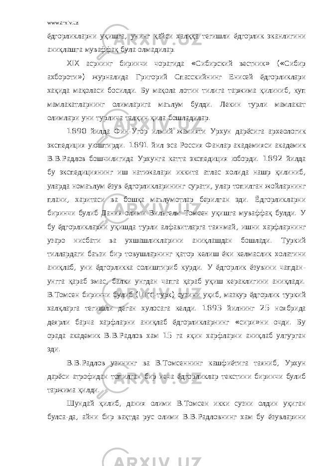 www.arxiv.uz ёдгорликларни уқишга , унинг қайси халққа тегишли ёдгорлик эканлигини аниқлашга муваффақ була олмадилар . XIX асрнинг биринчи чорагида « Сибирский вестник » (« Сибир ахбороти ») журналида Григорий Спасскийнинг Енисей ёдгорликлари хақида мақоласи босилди . Бу мақола лотин тилига таржима қилиниб , куп мамлакатларнинг олимларига маълум булди . Лекин турли мамлакат олимлари уни турлича талқин қила бошладилар . 1890 йилда Фин - Угор илмий жамияти Урхун дарёсига археологик экспедиция уюштирди . 1891 йил эса Россия Фанлар академияси академик В . В . Радлов бошчилигида Урхунга катта экспедиция юборди . 1892 йилда бу экспедициянинг иш натижалари иккита атлас холида нашр қилиниб , уларда номаълум ёзув ёдгорликларининг сурати , улар топилган жойларнинг плани , харитаси ва бошқа маълумотлар берилган эди . Ёдгорликларни биринчи булиб Дания олими Вильгелм Томсен уқишга муваффақ булди . У бу ёдгорликларни уқишда турли алфавитларга таянмай , ишни харфларнинг узаро нисбати ва ухшашликларини аниқлашдан бошлади . Туркий тиллардаги баъзи бир товушларнинг қатор келиш ёки келмаслик холатини аниқлаб , уни ёдгорликка солиштириб курди . У ёдгорлик ёзувини чапдан - унгга қараб эмас , балки унгдан чапга қараб уқиш кераклигини аниқлади . В . Томсен биринчи булиб ( turc - турк ) сузини уқиб , мазкур ёдгорлик туркий халқларга тегишли деган хулосага келди . 1893 йилнинг 25 ноябрида деярли барча харфларни аниқлаб ёдгорликларнинг « сири » ни очди . Бу орада академик В . В . Радлов хам 15 га яқин харфларни аниқлаб улгурган эди . В . В . Радлов узининг ва В . Томсеннинг кашфиётига таяниб , Урхун дарёси атрофидан топилган бир неча ёдгорликлар текстини биринчи булиб таржима қилди . Шундай қилиб , дания олими В . Томсен икки сузни олдин уқиган булса - да , айни бир вақтда рус олими В . В . Радловнинг хам бу ёзувларини 