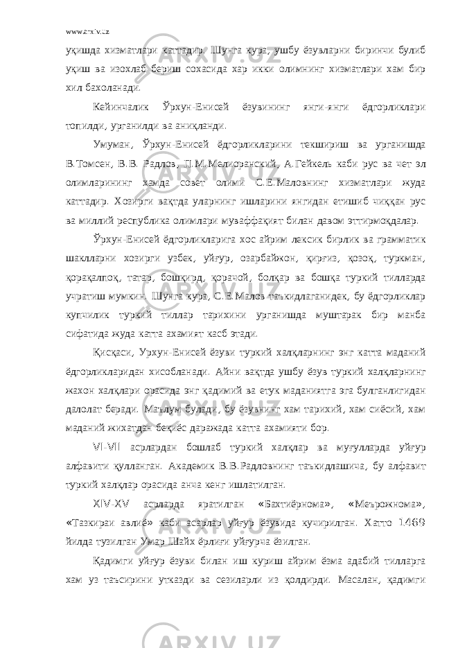 www.arxiv.uz уқишда хизматлари каттадир . Шунга кура , ушбу ёзувларни биринчи булиб уқиш ва изохлаб бериш сохасида хар икки олимнинг хизматлари хам бир хил бахоланади . Кейинчалик Ўрхун - Енисей ёзувининг янги - янги ёдгорликлари топилди , урганилди ва аниқланди . Умуман , Ўрхун - Енисей ёдгорликларини текшириш ва урганишда В . Томсен , В . В . Радлов , П . М . Мелиоранский , А . Гейкель каби рус ва чет эл олимларининг хамда совет олими С . Е . Маловнинг хизматлари жуда каттадир . Хозирги вақтда уларнинг ишларини янгидан етишиб чиққан рус ва миллий республика олимлари муваффақият билан давом эттирмоқдалар . Ўрхун - Енисей ёдгорликларига хос айрим лексик бирлик ва грамматик шаклларни хозирги узбек , уйғур , озарбайжон , қирғиз , қозоқ , туркман , қорақалпоқ , татар , бошқирд , қорачой , болқар ва бошқа туркий тилларда учратиш мумкин . Шунга кура , С . Е . Малов таъкидлаганидек , бу ёдгорликлар купчилик туркий тиллар тарихини урганишда муштарак бир манба сифатида жуда катта ахамият касб этади . Қисқаси , Урхун - Енисей ёзуви туркий халқларнинг энг катта маданий ёдгорликларидан хисобланади . Айни вақтда ушбу ёзув туркий халқларнинг жахон халқлари орасида энг қадимий ва етук маданиятга эга булганлигидан далолат беради . Маълум булади , бу ёзувнинг хам тарихий , хам сиёсий , хам маданий жихатдан беқиёс даражада катта ахамияти бор . VI - VII асрлардан бошлаб туркий халқлар ва муғулларда уйғур алфавити қулланган . Академик В . В . Радловнинг таъкидлашича , бу алфавит туркий халқлар орасида анча кенг ишлатилган . XIV - XV асрларда яратилган « Бахтиёрнома », « Меърожнома », « Тазкираи авлиё » каби асарлар уйғур ёзувида кучирилган . Хатто 1469 йилда тузилган Умар Шайх ёрлиғи уйғурча ёзилган . Қадимги уйғур ёзуви билан иш куриш айрим ёзма адабий тилларга хам уз таъсирини утказди ва сезиларли из қолдирди . Масалан , қадимги 