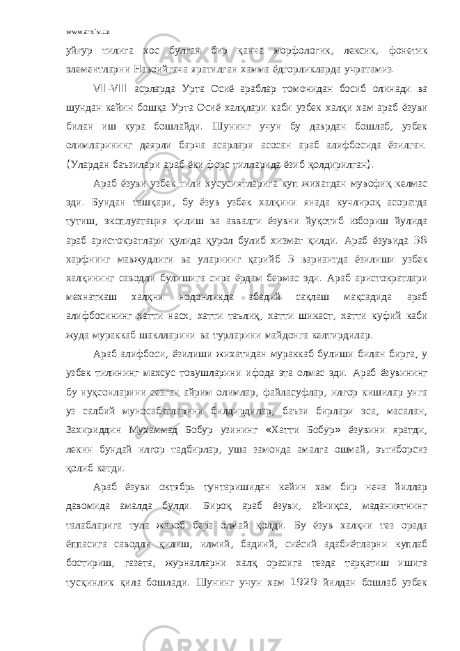 www.arxiv.uz уйғур тилига хос булган бир қанча морфологик , лексик , фонетик элементларни Навоийгача яратилган хамма ёдгорликларда учратамиз . VII - VIII асрларда Урта Осиё араблар томонидан босиб олинади ва шундан кейин бошқа Урта Осиё халқлари каби узбек халқи хам араб ёзуви билан иш кура бошлайди . Шунинг учун бу даврдан бошлаб , узбек олимларининг деярли барча асарлари асосан араб алифбосида ёзилган . ( Улардан баъзилари араб ёки форс тилларида ёзиб қолдирилган ). Араб ёзуви узбек тили хусусиятларига куп жихатдан мувофиқ келмас эди . Бундан ташқари , бу ёзув узбек халқини янада кучлироқ асоратда тутиш , эксплуатация қилиш ва аввалги ёзувни йуқотиб юбориш йулида араб аристократлари қулида қурол булиб хизмат қилди . Араб ёзувида 38 харфнинг мавжудлиги ва уларнинг қарийб 3 вариантда ёзилиши узбек халқининг саводли булишига сира ёрдам бермас эди . Араб аристократлари мехнаткаш халқни нодонликда абадий сақлаш мақсадида араб алифбосининг хатти насх , хатти таълиқ , хатти шикаст , хатти куфий каби жуда мураккаб шаклларини ва турларини майдонга келтирдилар . Араб алифбоси , ёзилиши жихатидан мураккаб булиши билан бирга , у узбек тилининг махсус товушларини ифода эта олмас эди . Араб ёзувининг бу нуқсонларини сезган айрим олимлар , файласуфлар , илғор кишилар унга уз салбий муносабатларини билдирдилар , баъзи бирлари эса , масалан , Захириддин Мухаммад Бобур узининг « Хатти Бобур » ёзувини яратди , лекин бундай илғор тадбирлар , уша замонда амалга ошмай , эътиборсиз қолиб кетди . Араб ёзуви октябрь тунтаришидан кейин хам бир неча йиллар давомида амалда булди . Бироқ араб ёзуви , айниқса , маданиятнинг талабларига тула жавоб бера олмай қолди . Бу ёзув халқни тез орада ёппасига саводли қилиш , илмий , бадиий , сиёсий адабиётларни куплаб бостириш , газета , журналларни халқ орасига тезда тарқатиш ишига тусқинлик қила бошлади . Шунинг учун хам 1929 йилдан бошлаб узбек 