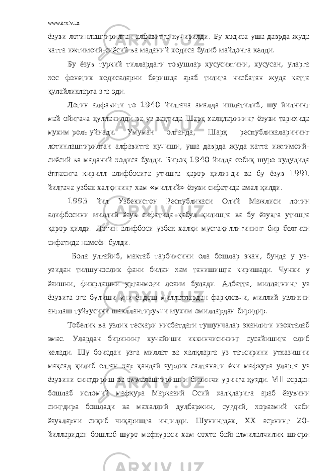 www.arxiv.uz ёзуви лотинлаштирилган алфавитга кучирилди . Бу ходиса уша даврда жуда катта ижтимоий - сиёсий ва маданий ходиса булиб майдонга келди . Бу ёзув туркий тиллардаги товушлар хусусиятини , хусусан , уларга хос фонетик ходисаларни беришда араб тилига нисбатан жуда катта қулайликларга эга эди . Лотин алфавити то 1940 йилгача амалда ишлатилиб , шу йилнинг май ойигача қулланилди ва уз вақтида Шарқ халқларининг ёзуви тарихида мухим роль уйнади . Умуман олганда , Шарқ республикаларининг лотинлаштирилган алфавитга кучиши , уша даврда жуда катта ижтимоий - сиёсий ва маданий ходиса булди . Бироқ 1940 йилда собиқ шуро худудида ёппасига кирилл алифбосига утишга қарор қилинди ва бу ёзув 1991 йилгача узбек халқининг хам « миллий » ёзуви сифатида амал қилди . 1993 йил Узбекистон Республикаси Олий Мажлиси лотин алифбосини миллий ёзув сифатида қабул қилишга ва бу ёзувга утишга қарор қилди . Лотин алифбоси узбек халқи мустақиллигининг бир белгиси сифатида намоён булди . Бола улғайиб , мактаб тарбиясини ола бошлар экан , бунда у уз - узидан тилшунослик фани билан хам танишишга киришади . Чунки у ёзишни , фикрлашни урганмоғи лозим булади . Албатта , миллатнинг уз ёзувига эга булиши уни ёндош миллатлардан фарқловчи , миллий узликни англаш туйғусини шакллантирувчи мухим омиллардан биридир . Тобелик ва узлик тескари нисбатдаги тушунчалар эканлиги изохталаб эмас . Улардан бирининг кучайиши иккинчисининг сусайишига олиб келади . Шу боисдан узга миллат ва халқларга уз таъсирини утказишни мақсад қилиб олган хар қандай зурлик салтанати ёки мафкура уларга уз ёзувини сингдириш ва оммалаштиришни биринчи уринга қуяди . VIII асрдан бошлаб исломий мафкура Марказий Осий халқларига араб ёзувини сингдира бошлади ва махаллий дулбаржин , суғдий , хоразмий каби ёзувларни сиқиб чиқаришга интилди . Шунингдек , ХХ асрнинг 20- йилларидан бошлаб шуро мафкураси хам сохта байналмилалчилик шиори 