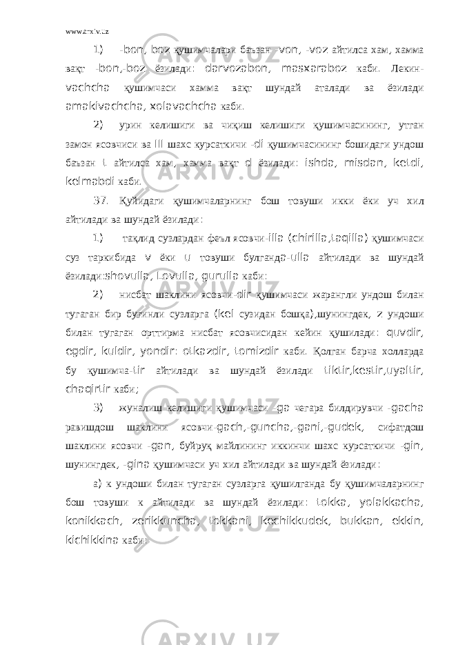 www.arxiv.uz 1) - bon , boz қушимчалари баъзан - von , - voz айтилса хам , хамма вақт - bon ,- boz ёзилади : darvozabon , masxaraboz каби . Лекин - vachcha қушимчаси хамма вақт шундай аталади ва ёзилади amakivachcha , xolavachcha каби . 2) урин келишиги ва чиқиш келишиги қушимчасининг , утган замон ясовчиси ва III шахс курсаткичи - di қушимчасининг бошидаги ундош баъзан t айтилса хам , хамма вақт d ёзилади : ishda , misdan , ketdi , kelmabdi каби . 37. Қуйидаги қушимчаларнинг бош товуши икки ёки уч хил айтилади ва шундай ёзилади : 1) тақлид сузлардан феъл ясовчи - illa ( chirilla , taqilla ) қушимчаси суз таркибида v ёки u товуши булганд a - ulla айтилади ва шундай ёзилади : shovulla , Lovulla , gurulla каби : 2) нисбат шаклини ясовчи - dir қушимчаси жарангли ундош билан тугаган бир буғинли сузларга ( kel сузидан бошқа ), шунингдек , z ундоши билан тугаган орттирма нисбат ясовчисидан кейин қушилади : quvdir , egdir , kuldir , yondir : otkazdir , tomizdir каби . Қолган барча холларда бу қушимча - tir айтилади ва шундай ёзилади tiktir , kestir , uyaltir , chaqirtir каби ; 3) жуналиш келишиги қушимчаси - ga чегара билдирувчи - gacha равишдош шаклини ясовчи - gach ,- guncha ,- gani ,- gudek , сифатдош шаклини ясовчи - gan , буйруқ майлининг иккинчи шахс курсаткичи - gin , шунингдек , - gina қушимчаси уч хил айтилади ва шундай ёзилади : а ) к ундоши билан тугаган сузларга қушилганда бу қушимчаларнинг бош товуши к айтилади ва шундай ёзилади : tokka , yolakkacha , konikkach , zerikkuncha , tokkani , kechikkudek , bukkan , ekkin , kichikkina каби : 