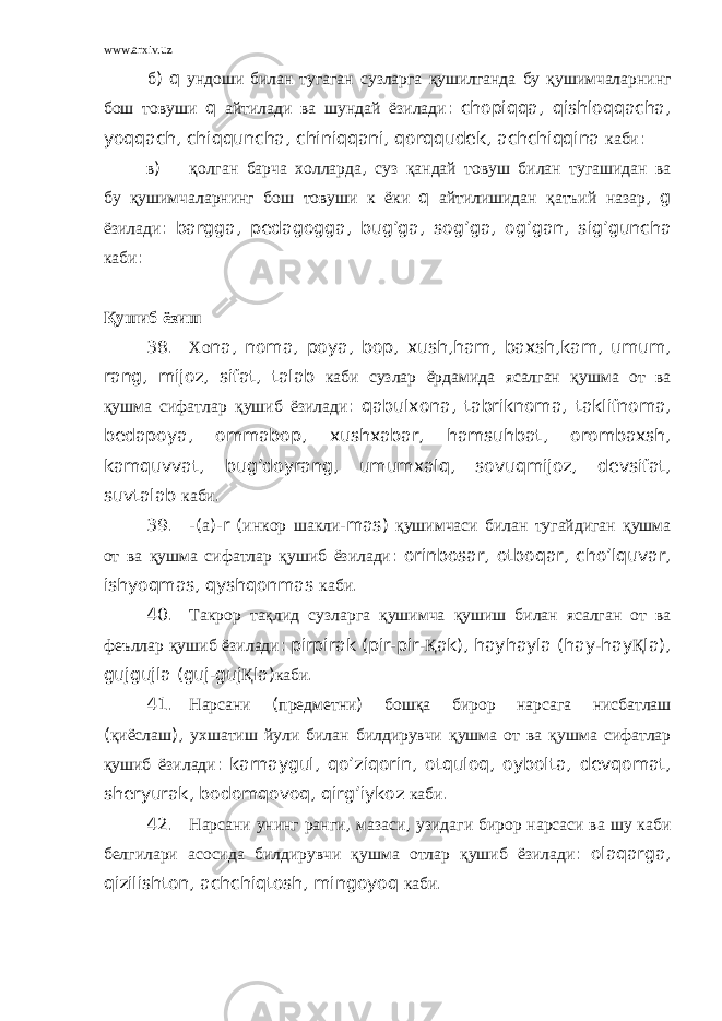 www.arxiv.uz б ) q ундоши билан тугаган сузларга қушилганда бу қушимчаларнинг бош товуши q айтилади ва шундай ёзилади : chopiqqa , qishloqqacha , yoqqach , chiqquncha , chiniqqani , qorqqudek , achchiqqina каби : в ) қолган барча холларда , суз қандай товуш билан тугашидан ва бу қушимчаларнинг бош товуши к ёки q айтилишидан қатъий назар , g ёзилади : bargga , pedagogga , bug ’ ga , sog ’ ga , og ’ gan , sig ’ guncha каби : Қушиб ёзиш 38. Хо na , noma , poya , bop , xush , ham , baxsh , kam , umum , rang , mijoz , sifat , talab каби сузлар ёрдамида ясалган қушма от ва қушма сифатлар қушиб ёзилади : qabulxona , tabriknoma , taklifnoma , bedapoya , ommabop , xushxabar , hamsuhbat , orombaxsh , kamquvvat , bug ’ doyrang , umumxalq , sovuqmijoz , devsifat , suvtalab каби . 39. -( а )- r ( инкор шакли - mas ) қушимчаси билан тугайдиган қушма от ва қушма сифатлар қушиб ёзилади : orinbosar , otboqar , cho ’ lquvar , ishyoqmas , qyshqonmas каби . 40. Такрор тақлид сузларга қушимча қушиш билан ясалган от ва феъллар қушиб ёзилади : pirpirak ( pir - pir - Қ ak ), hayhayla ( hay - hay Қ la ), gujgujla ( guj - guj Қ la ) каби . 41. Нарсани ( предметни ) бошқа бирор нарсага нисбатлаш ( қиёслаш ), ухшатиш йули билан билдирувчи қушма от ва қушма сифатлар қушиб ёзилади : karnaygul , qo ’ ziqorin , otquloq , oybolta , devqomat , sheryurak , bodomqovoq , qirg ’ iykoz каби . 42. Нарсани унинг ранги , мазаси , узидаги бирор нарсаси ва шу каби белгилари асосида билдирувчи қушма отлар қушиб ёзилади : olaqarga , qizilishton , achchiqtosh , mingoyoq каби . 