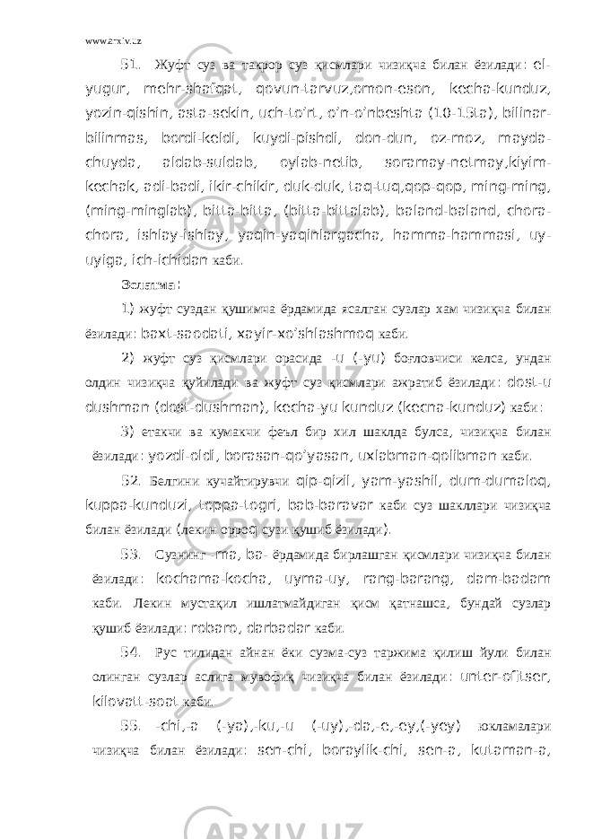 www.arxiv.uz 51. Жуфт суз ва такрор суз қисмлари чизиқча билан ёзилади : el - yugur , mehr - shafqat , qovun - tarvuz , omon - eson , kecha - kunduz , yozin - qishin , asta - sekin , uch - to ’ rt , o ’ n - o ’ nbeshta (10-15 ta ), bilinar - bilinmas , bordi - keldi , kuydi - pishdi , don - dun , oz - moz , mayda - chuyda , aldab - suldab , oylab - netib , soramay - netmay , kiyim - kechak , adi - badi , ikir - chikir , duk - duk , taq - tuq , qop - qop , ming - ming , ( ming - minglab ), bitta - bitta , ( bitta - bittalab ), baland - baland , chora - chora , ishlay - ishlay , yaqin - yaqinlargacha , hamma - hammasi , uy - uyiga , ich - ichidan каби . Эслатма : 1) жуфт суздан қушимча ёрдамида ясалган сузлар хам чизиқча билан ёзилади : baxt - saodati , xayir - xo ’ shlashmoq каби . 2) жуфт суз қисмлари орасида - u (- yu ) боғловчиси келса , ундан олдин чизиқча қуйилади ва жуфт суз қисмлари ажратиб ёзилади : dost - u dushman ( dost - dushman ), kecha - yu kunduz ( kecna - kunduz ) каби : 3) етакчи ва кумакчи феъл бир хил шаклда булса , чизиқча билан ёзилади : yozdi - oldi , borasan - qo ’ yasan , uxlabman - qolibman каби . 52. Белгини кучайтирувчи qip - qizil , yam - yashil , dum - dumaloq , kuppa - kunduzi , toppa - togri , bab - baravar каби суз шакллари чизиқча билан ёзилади ( лекин орро q сузи қушиб ёзилади ). 53. Сузнинг - ma , ba - ёрдамида бирлашган қисмлари чизиқча билан ёзилади : kochama - kocha , uyma - uy , rang - barang , dam - badam каби . Лекин мустақил ишлатмайдиган қисм қатнашса , бундай сузлар қушиб ёзилади : robaro , darbadar каби . 54. Рус тилидан айнан ёки сузма - суз таржима қилиш йули билан олинган сузлар аслига мувофиқ чизиқча билан ёзилади : unter - ofitser , kilovatt - soat каби . 55. - chi ,- a (- ya ),- ku ,- u (- uy ),- da ,- e ,- ey ,(- yey ) юкламалари чизиқча билан ёзилади : sen - chi , boraylik - chi , sen - a , kutaman - a , 