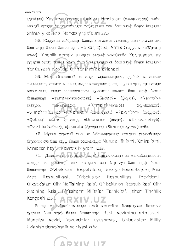 www.arxiv.uz ( дарёлар ) Yoyilma ( канал ), Turkiya , Hindiston ( мамлакатлар ) каби . Бундай атоқли от таркибидаги сифатловчи хам бош харф билан ёзилади : Shimoliy Kavkaz , Markaziy Qizilqum каби . 68. Юлдуз ва сайёралар , бошқа хил осмон жисмларининг атоқли оти бош харф билан бошланади : Hulkar , Qavs , Mirrix ( юлдуз ва сайёралар номи ), Tinchlik dengizi ( Ойдаги рельеф номи ) каби . Yer , quyosh , oy турдош отлар сайёра номи булиб келгандагина бош харф билан ёзилади : Yer Quyosh atrofida , Oy Yer atrofida aylanadi . 69. Маданий - маиший ва савдо корхоналарига , адабиёт ва санъат асарларига , саноат ва озиқ - овқат махсулотларига , шунингдек , транспорт воситалари , спорт иншоотларига қуйилган номлар бош харф билан бошланади : « Т ong »( мехмонхона ), « Saodat » ( фирма ), « Navro ’ z » ( хайрия жамғармаси ), « Kamalak »( матбаа бирлашмаси ), « Guncha »( боғча ) « Botanika » ( санаторий ,) « Paxtakor » ( стадион ), « Qutlug ’ qon » ( роман ), « Dilorom » ( опера ), « Tanovar »( куй ), « Ozodlik »( хайкал ), « Jasorat » ( ёдгорлик ) « Sino » ( совутгич ) каби . 70. Мухим тарихий сана ва байрамларнинг номлари таркибидаги биринчи суз бош харф билан бошланади : Mustaqillik kuni , Xotira kuni , Ramazon hayiti , Navro ’ z bayrami каби . 71. Давлатларнинг , давлат олий ташкилотлари ва мансабларининг , халқаро ташкилотларининг номидаги хар бир суз бош харф билан бошланади : O ’ zbekiston Respublikasi , Rossiya Federatsiyasi , Misr Arab Respublikasi , O ’ zbekiston Respublikasi Prezidenti , O ’ zbekiston Oliy Majlisining Raisi , O ’ zbekiston Respublikasi Oliy Sudining Raisi , Birlashgan Millatlar Tashkiloti , Jahon Tinchlik Kengashi каби . Бошқа таркибли номларда олий мансабни билдирувчи биринчи сузгина бош харф билан бошланади : Bosh vazirning orinbosari , Mudofaa vaziri , Yozuvchilar uyushmasi , O ’ zbekiston Milliy tiklanish demokratik partiyasi каби . 