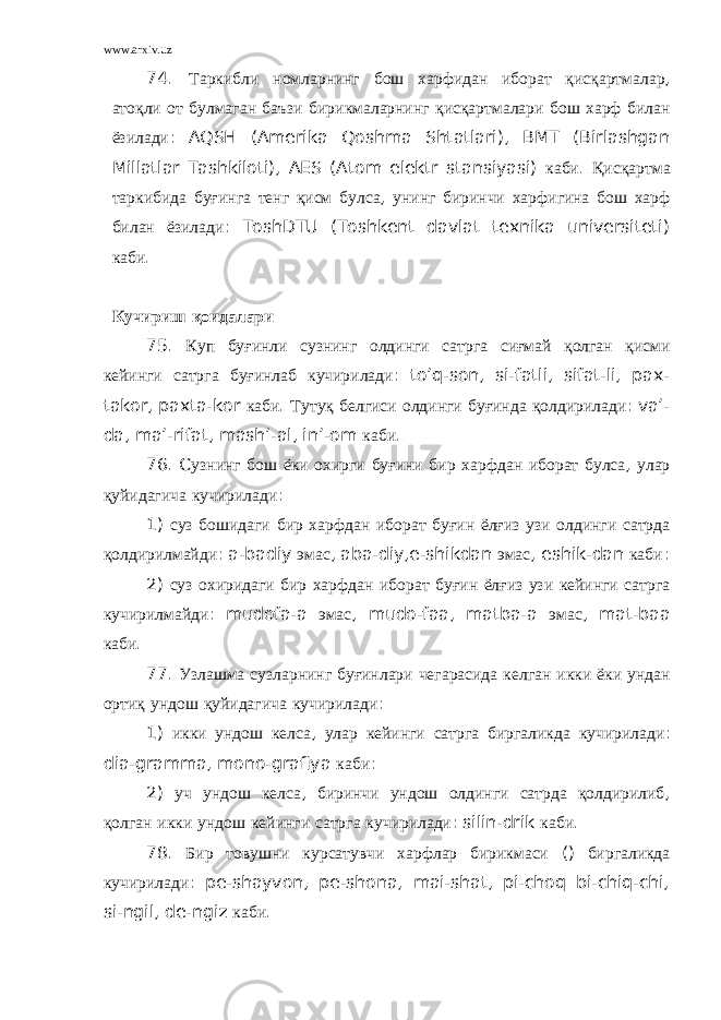 www.arxiv.uz 74. Таркибли номларнинг бош харфидан иборат қ ис қ артмалар , ато қ ли от б у лмаган баъзи бирикмаларнинг қ ис қ артмалари бош харф билан ёзилади : AQSH (Amerika Qoshma Shtatlari), BMT (Birlashgan Millatlar Tashkiloti), AES (Atom elektr stansiyasi) каби . Қ ис қ артма таркибида б уғ инга тенг қ исм б у лса , унинг биринчи харфигина бош харф билан ёзилади : ToshDTU (Toshkent davlat texnika universiteti) каби . К у чириш қ оидалари 75. К у п б уғ инли с у знинг олдинги сатрга си ғ май қ олган қ исми кейинги сатрга б уғ инлаб к у чирилади : to’q-son, si-fatli, sifat-li, pax- takor, paxta-kor каби . Туту қ белгиси олдинги б уғ инда қ олдирилади : va’- da, ma’-rifat, mash’-al, in’-om каби . 76. C узнинг бош ёки охирги бу ғ ини бир харфдан иборат булса , улар қ уйидагича кучирилади : 1) суз бошидаги бир харфдан иборат бу ғ ин ёл ғ из узи олдинги сатрда қ олдирилмайди : a-badiy эмас , aba-diy,e-shikdan эмас , eshik-dan каби : 2) суз охиридаги бир харфдан иборат бу ғ ин ёл ғ из узи кейинги сатрга кучирилмайди : mudofa-a эмас , mudo-faa, matba-a эмас , mat-baa каби . 77. Узлашма сузларнинг бу ғ инлари чегарасида келган икки ёки ундан орти қ ундош қ уйидагича кучирилади : 1) икки ундош келса , улар кейинги сатрга биргаликда кучирилади : dia-gramma, mono-grafiya каби : 2) уч ундош келса , биринчи ундош олдинги сатрда қ олдирилиб , қ олган икки ундош кейинги сатрга кучирилади : silin-drik каби . 78. Бир товушни курсатувчи харфлар бирикмаси () биргаликда кучирилади : pe-shayvon, pe-shona, mai-shat, pi-choq bi-chiq-chi, si-ngil, de-ngiz каби . 