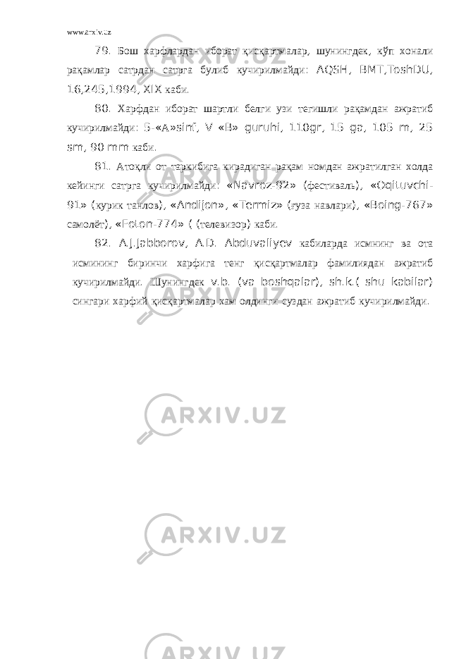 www.arxiv.uz 79. Бош харфлардан иборат қ ис қ артмалар , шунингдек , кўп хонали ра қ амлар сатрдан сатрга булиб кучирилмайди : AQSH, BMT,ToshDU, 16,245,1994, XIX каби . 80. Харфдан иборат шартли белги узи тегишли ра қ амдан ажратиб кучирилмайди : 5-« А »sinf, V «B» guruhi, 110gr, 15 ga, 105 m, 25 sm, 90 mm каби . 81. Ато қ ли от таркибига кирадиган ра қ ам номдан ажратилган холда кейинги сатрга кучирилмайди : «Navroz-92» ( фестиваль ), «Oqituvchi- 91» ( курик танлов ), «Andijon», «Termiz» ( ғ уза навлари ), «Boing-767» самолёт ), «Foton-774» ( ( телевизор ) каби . 82. A.J.Jabborov, A.D. Abduvaliyev кабиларда исмнинг ва ота исмининг биринчи харфига тенг қ ис қ артмалар фамилиядан ажратиб кучирилмайди . Шунингдек v.b. (va boshqalar), sh.k.( shu kabilar) сингари харфий қ ис қ артмалар хам олдинги суздан ажратиб кучирилмайди . 