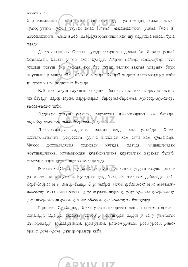 www.arxiv.uz бир томонлама - жарангсизланиш томонидан ухшамоқда , холос , лекин тулиқ унинг тусига кирган эмас . [ Учта ] лексемасининг ушта , [ почта ] лексемасининг пошта деб талаффуз қилиниши хам шу ходисага мисол була олади . Диссимиляция . Оғзаки нутқда товушлар доимо бир - бирига ухшай бермасдан , баъзан унинг акси булади . Айрим пайтда талаффузда икки ухшаш товуш бир жойда ёки бир сузда келган вақтда улардан бири ноухшаш товушга айланиб хам қолади . Бундай ходиса диссимиляция каби прогрессив ва регрессив булади . Кейинги товуш ноухшаш товушга айланса , прогрессив диссимиляция юз беради : зарар - зарал , зарур - зарил , бирорта - биронта , муяссар - муястар , кисса - киста каби . Олдинги товуш узгарса , регрессив диссимиляция юз беради : коридор - калидор , иттифоқ - интифоқ каби . Диссимиляция ходисаси одатда жуда кам учрайди . Хатто ассимиляциянинг регрессив турига нисбатан хам анча кам қулланади . Чунки диссимиляция ходисаси нутқда , одатда , ухшашликдан ноухшашликка , ихчамликдан қулайсизликка қаратилган харакат булиб , тавтологиядан қутулишга хизмат қилади . Метатеза . Оғзаки нутқда баъзан ёнма - ён келган ундош товушларнинг урни алмашиши мумкин . Нутқдаги бундай жараён метатеза дейилади : р - й : дарё - дайро : м - ғ : ёмғир - ёғмир , б - р : тебратмоқ - тербатмоқ : м - л : ямламоқ - ялмамоқ : х - в : ахвол - авхол : п - р : тупроқ - турпоқ , р - г : урганмоқ - угранмоқ : ғ - р : туғрамоқ - турғамоқ , н - м : айланмоқ - айналмоқ ва бошқалар . Протеза . Суз бошида битта унлининг орттирилиши протеза ходисаси саналади . Одатда , аксарият сонор р товушидан олдин у ва у унлилари орттирилади : румол - урамол , руза - ураза , райхон - урахон , рози - урози , раис - ураис , ранг - уранг , рузғор - уразғор каби . 