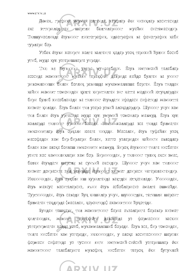 www.arxiv.uz Демак , графика умуман олганда , харфлар ёки чизиқлар воситасида акс эттириладиган шартли белгиларнинг муайян системасидир . Тилшуносликда ёзувнинг пиктографик , идеографик ва фонографик каби турлари бор . Узбек ёзуви хозирги холга келганга қадар узоқ тарихий йулни босиб утиб , жуда куп узгаришларга учради . Тил ва ёзувнинг узаро муносабати . Ёзув ижтимоий талаблар асосида жамиятнинг муайян тараққиёт даврида пайдо булган ва унинг ривожланиши билан боғлиқ равишда мукаммаллаша борган . Ёзув тилдан кейин жамият томонидан қулга киритилган энг катта маданий ютуқлардан бири булиб хисобланади ва тилнинг ёзувдаги ифодаси сифатида жамиятга хизмат қилади . Ёзув билан тил узаро узвий алоқадордир . Шунинг учун хам тил билан ёзув уртасида жуда куп умумий томонлар мавжуд . Ёзув куп холларда тилнинг урнини босади . Баъзи холларда эса тилда булмаган имкониятлар ёзув орқали юзага чиқади . Масалан , ёзув туфайли узоқ масофадан хам бир - бирлари билан , хатто узларидан кейинги авлодлар билан хам алоқа боғлаш имконияти мавжуд . Бироқ ёзувнинг тилга нисбатан узига хос камчиликлари хам бор . Биринчидан , у тилнинг тулиқ акси эмас , балки ёзувдаги шартли ва сунъий аксидир . Шунинг учун хам тилнинг хизмат доирасига зид равишда ёзувнинг хизмат доираси чегаралангандир . Иккинчидан , ёзув орқали иш курилганда вақтдан ютқазилади . Учинчидан , ёзув махсус воситаларсиз , яъни ёзув асбобларисиз амалга ошмайди . Туртинчидан , ёзув саводи йуқ кишилар учун , шунингдек , тегишли шароит булмаган тақдирда ( масалан , қоронғида ) ахамиятини йуқотади . Бундан ташқари , тил жамиятнинг барча аъзоларига баравар хизмат қилганидек , жамият тараққиёти давомида уз формасини кескин узгартирмаган холда усиб , мукаммаллашиб боради . Ёзув эса , бир томондан , тилга нисбатан кам узгаради , иккинчидан , у алоқа воситасининг шартли формаси сифатида уз тусини янги ижтимоий - сиёсий узгаришлар ёки жамиятнинг талабларига мувофиқ нисбатан тезроқ ёки бутунлай 