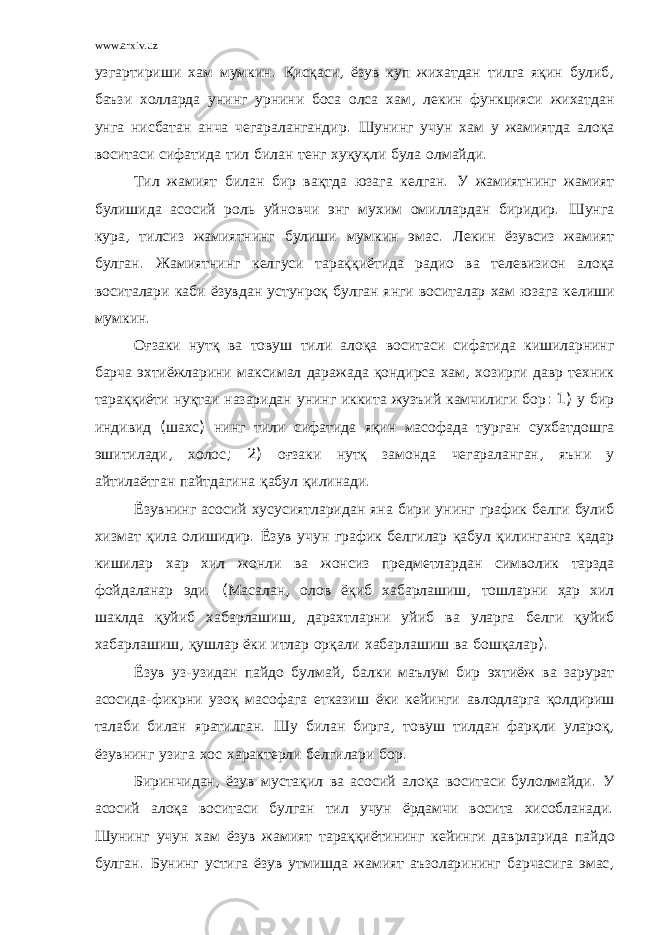 www.arxiv.uz узгартириши хам мумкин . Қисқаси , ёзув куп жихатдан тилга яқин булиб , баъзи холларда унинг урнини боса олса хам , лекин функцияси жихатдан унга нисбатан анча чегаралангандир . Шунинг учун хам у жамиятда алоқа воситаси сифатида тил билан тенг хуқуқли була олмайди . Тил жамият билан бир вақтда юзага келган . У жамиятнинг жамият булишида асосий роль уйновчи энг мухим омиллардан биридир . Шунга кура , тилсиз жамиятнинг булиши мумкин эмас . Лекин ёзувсиз жамият булган . Жамиятнинг келгуси тараққиётида радио ва телевизион алоқа воситалари каби ёзувдан устунроқ булган янги воситалар хам юзага келиши мумкин . Оғзаки нутқ ва товуш тили алоқа воситаси сифатида кишиларнинг барча эхтиёжларини максимал даражада қондирса хам , хозирги давр техник тараққиёти нуқтаи назаридан унинг иккита жузъий камчилиги бор : 1) у бир индивид ( шахс ) нинг тили сифатида яқин масофада турган сухбатдошга эшитилади , холос ; 2) оғзаки нутқ замонда чегараланган , яъни у айтилаётган пайтдагина қабул қилинади . Ёзувнинг асосий хусусиятларидан яна бири унинг график белги булиб хизмат қила олишидир . Ёзув учун график белгилар қабул қилинганга қадар кишилар хар хил жонли ва жонсиз предметлардан символик тарзда фойдаланар эди . ( Масалан , олов ёқиб хабарлашиш , тошларни ҳар хил шаклда қуйиб хабарлашиш , дарахтларни уйиб ва уларга белги қуйиб хабарлашиш , қушлар ёки итлар орқали хабарлашиш ва бошқалар ). Ёзув уз - узидан пайдо булмай , балки маълум бир эхтиёж ва зарурат асосида - фикрни узоқ масофага етказиш ёки кейинги авлодларга қолдириш талаби билан яратилган . Шу билан бирга , товуш тилдан фарқли улароқ , ёзувнинг узига хос характерли белгилари бор . Биринчидан , ёзув мустақил ва асосий алоқа воситаси булолмайди . У асосий алоқа воситаси булган тил учун ёрдамчи восита хисобланади . Шунинг учун хам ёзув жамият тараққиётининг кейинги даврларида пайдо булган . Бунинг устига ёзув утмишда жамият аъзоларининг барчасига эмас , 